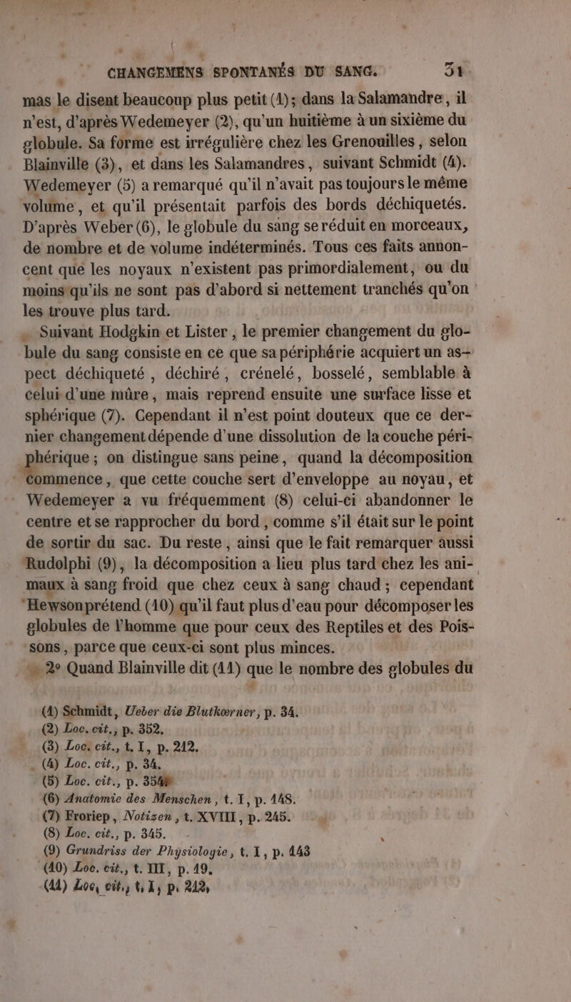 | CHANGEMENS SPONTANÉS DU SANG. 31. mas le disent beaucoup plus petit (4); dans la Salamandre, il n est, d'après Wedemeyer (2), qu'un huitième àun sixième du globule. Sa forme est irrégulière chez les Grenouilles , selon Blainville (3), et dans les Salamandres , suivant Schmidt (4). Wedemeyer (5) a remarqué qu'il n’avait pas toujours le même volume, et qu'il présentait parfois des bords déchiquetés. D’après Webér (6), le globule du sang se réduit en morceaux, de nombre et de volume indéterminés. Tous ces faits annon- cent qué les noyaux n'existent pas primordialement, ou du moinstqu'ils ne sont pas d’abord si nettement tranchés qu'on les trouve plus tard. . Suivant Hodgkin et Lister, le premier changement du glo- bule du sang consiste en ce que sa périphérie acquiert un as- pect déchiqueté , déchiré, crénelé, bosselé, semblable à celui d’une mûre, mais reprend ensuité une surface lisse et sphérique (7). Gendant il n’est point douteux que ce der- nier changement dépende d’une dissolution de la couche péri- hérique ; on distingue sans peine, quand la décomposition En , que cette couche sert d’enveloppe au noyau, et Wedemeyer à vu fréquemment (8) celui-ci abandonner le centre et se rapprocher du bord , comme s’il était sur le point de sortir du sac. Du reste , ainsi que le fait remarquer aussi Rudolphi (9), la décomposition a lieu plus tard chez les ani- maux à sang froid que chez ceux à sang chaud ; cependant Hewsonprétend (10) qu'il faut plus d'eau pour décomposer les globules de l’homme que pour ceux des Reptiles et des Pois- sons , parce que ceux-ci sont plus minces. _ 2° Quand Blamville dit (11) que le nombre des globules du  | (4) Schmidt, Ueber die Blutkærner, p. 34. (2) Loc. cit., p. 352. (3) Loc: cit., 1, I, p. 212. . (4) Loc. cit., p. 34, - (5) Loc. cît., p. 354 (6) Anatomie des Menschen , t. I, p. 148. (7) Froriep, Notizen , t. XVIIE, p. 245. (8) Loc. cit., p. 345. (9) Grinidriss der Physiologie, t, 1, p. 443 (40) Loe. eit., t. IT, p. 49.