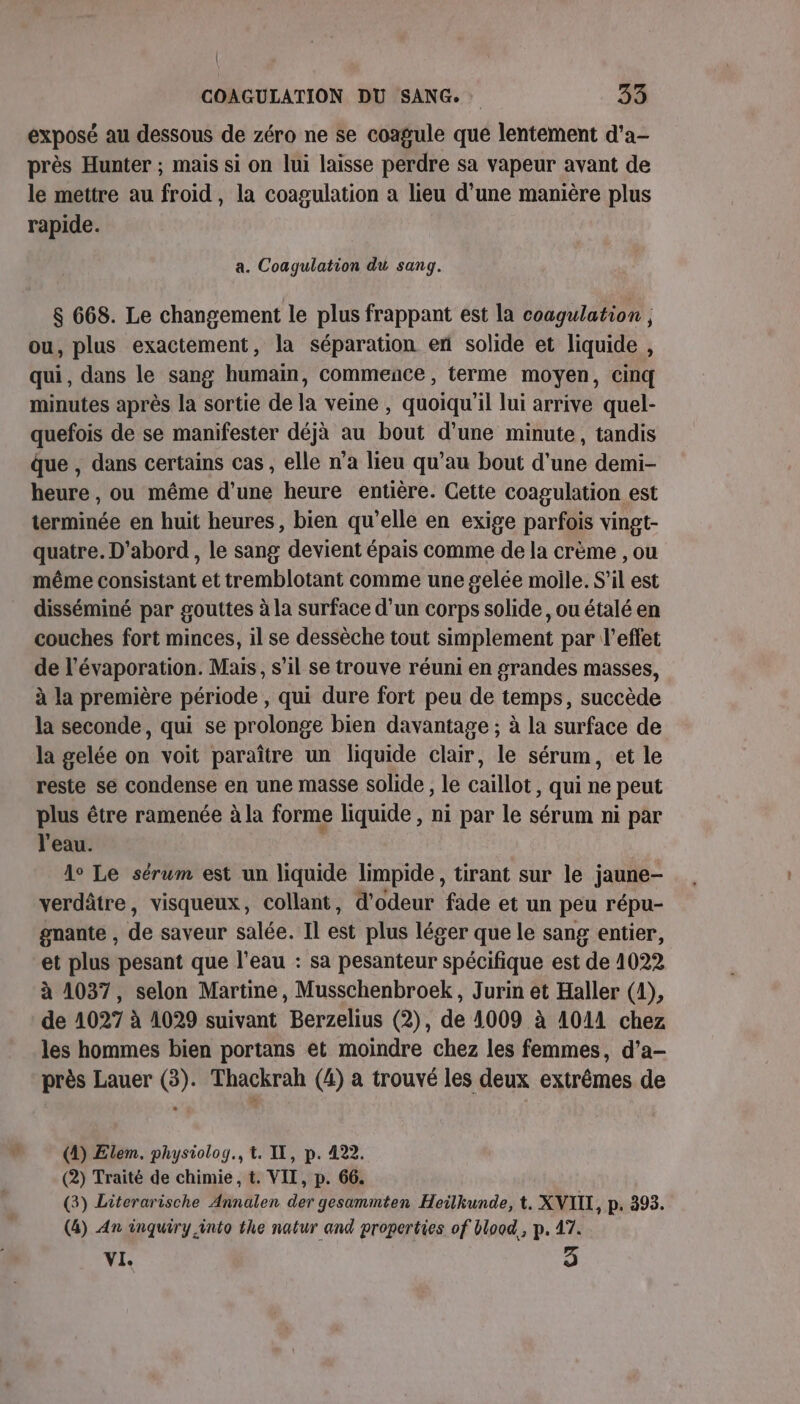 exposé au dessous de zéro ne se coagule qué lentement d'a- près Hunter ; mais si on lui laisse perdre sa vapeur avant de le mettre au froid, la coagulation a lieu d’une manière plus rapide. a. Coagulation du sang. 8 668. Le changement le plus frappant est la coagulation ; ou, plus exactement, la séparation en solide et liquide , qui, dans le sang humain, commence , terme moyen, cinq minutes après la sortie de la veine , quoiqu'il lui arrive quel- quefois de se manifester déjà au bout d’une minute, tandis que , dans certains cas , elle n’a lieu qu’au bout d’une demi- heure , ou même d’une heure entière. Cette coagulation est terminée en huit heures, bien qu'elle en exige parfois vingt- quatre. D'abord , le sang devient épais comme de la crème , ou même consistant et tremblotant comme une gelée moile. S'il est disséminé par gouttes à la surface d’un corps solide, ou étalé en couches fort minces, il se dessèche tout simplement par l'effet de l’évaporation. Mais, s’il se trouve réuni en grandes masses, à la première période , qui dure fort peu de temps, succède la seconde, qui se prolonge bien davantage ; à la surface de la gelée on voit paraître un liquide clair, le sérum, et le reste se condense en une masse solide , le caillot, qui ne peut plus être ramenée à la forme liquide , ni par le sérum ni par l'eau. lo Le sérum est un liquide limpide, tirant sur le jaune- verdâtre, visqueux, collant, d’odeur fade et un peu répu- gnante , de saveur salée. Il est plus léger que le sang entier, et plus pesant que l’eau : sa pesanteur spécifique est de 1022 à 1037, selon Martine, Musschenbroek, Jurin et Haller (1), de 1027 à 1029 suivant Berzelius (2), de 4009 à 1011 chez les hommes bien portans et moindre chez les femmes, d’a- près Lauer (3). Thackrah (4) a trouvé les deux extrêmes de (4) Elem. physiolog., t. IL, p. 422. (2) Traité de chimie, t. VII, p. 66. (3) Literarische Annalen der gesammten Heilkunde, t. XNIIL, p. 393. (4) An inquiry into the natur and properties of blood, p. 47. VI. 3