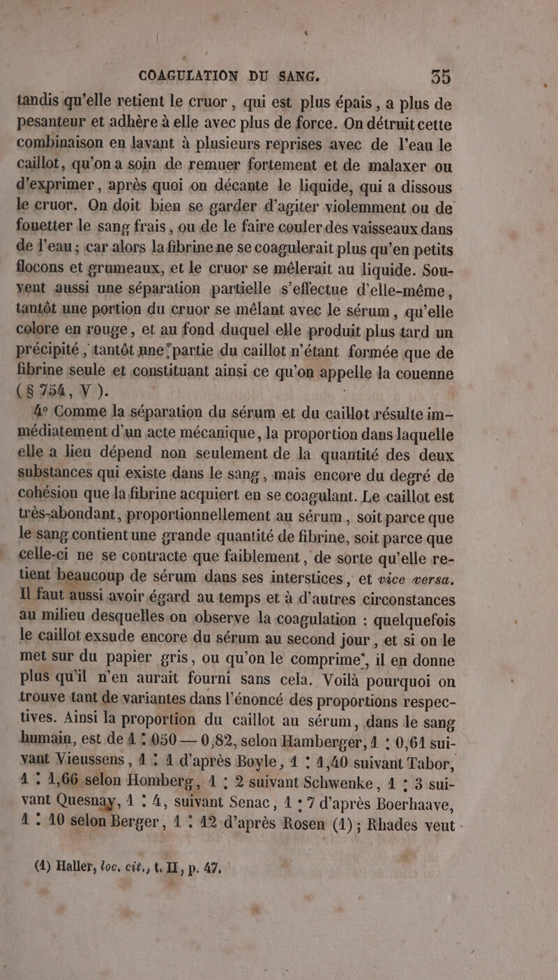 tandis qu’elle retient le cruor , qui est plus épais, a plus de pesanteur et adhère à elle avec plus de force. On détruit cette combinaison en lavant à plusieurs reprises avec de l’eau le caillot, qu'on a soin de remuer fortement et de malaxer ou d'exprimer , après quoi on décante le liquide, qui a dissous le cruor. On doit bien se garder d’agiter violemment ou de fouetter le sang frais , ou de le faire couler des vaisseaux dans de l’eau; car alors la fibrine ne se coagulerait plus qu’en petits flocons et grumeaux, et le cruor se mélerait au liquide. Sou- vent aussi une séparation partielle s’effectue d'elle-même, tantôt une portion du cruor se mélant avec le sérum, qu'elle colore en rouge, et au fond duquel elle produit plus tard un précipité , tantôt ane ‘partie du caillot n'étant formée que de fibrine seule et constituant ainsi ce qu'on appelle la couenne (CS 754, Y ). 4° Comme Ja séparation du sérum et du caillot résulte im- médiatement d'un acte mécanique, la proportion dans laquelle elle à lieu dépend non seulement de la quantité des deux substances qui existe dans le sang, mais encore du degré de cohésion que la fibrine acquiert en se coagulant. Le caillot est très-abondant, proportionnellement au sérum, soit parce que le sang contientune grande quantité de fibrine, soit parce que celle-ci ne se contracte que faiblement , de sorte qu’elle re- tient beaucoup de sérum dans ses interstices , et vice versa. Il faut aussi avoir égard au temps et à d’autres circonstances au milieu desquelles on observe la coagulation : quelquefois le caillot exsude encore du sérum au second Jour , et si on le met sur du papier gris, ou qu’on le comprime’, il en donne plus qu'il n’en aurait fourni sans cela. Voilà pourquoi on trouve tant de variantes dans l'énoncé des proportions respec- tives. Ainsi la proportion du caillot au sérum, dans le sang humain, est de 4 © 050 — 0,82, selon Hamberger, 4 ‘ 0,61 sui- vant Vieussens , 4 : 4 d'après Boyle, 4 : 4,40 suivant Tabor, 1 : 1,66,selon Homberg, 1 : 2 suivant Schwenke , 1 : 3 sui- vant Quesnay, 1 : 4, suivant Senac , 1 * 7 d’après Boerhaave, 1 : 10 selon Berger, 1 : 12 d’après Rosen (1) ; Rhades veut (1) Haller, loc, cit, LT LE, P. 47, Ê