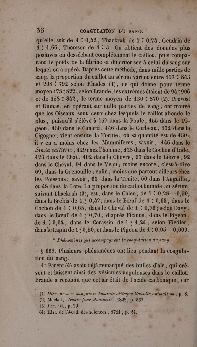 qu'elle soit de 1 : 0,42, Thackrah de 4 : 0,74, Gendrin de 4 : 1,66, Thomson de 1 : 3. On obtient des données plus positives en desséchant complétement le caillot, puis compa- rant le poids de la fibrine et du cruor sec à celui du sang sur lequel on a opéré. Daprès cette méthode, dans mille parties de sang, la proportion du caillot au sérum variait entre 157 : 843 et 208 . 792 selon Rhades (1), ce qui donne pour terme moyen 178 : 822 ; selon Brande, les extrêmes étaient de 94 * 906 et de 158 : 842, le terme moyen de 130 : 870 (2). Prevost et Dumas, en opérant sur mille parties de sang , ont trouvé que les Oiseaux sont ceux chez lesquels le caillot abonde le plus, puisqu'il s'élève à 157 dans la Poule, 455 dans le Pi- geon, 450 dans le Canard , 446 dans le Corbeau, 132 dans la Cigogne ; vient ensuite la Tortue, où sa quantité est de 150; il y en a moins chez les Mammifères ; savoir, 4146 dans le Simia callitrix , 129 chez l'homme, 128 dans le Cochon d'Inde, 423 dans le Chat , 102 dans la Chèvre, 93 dans le Lièvre, 92 dans le Cheval, 91 dans le Veau; moins encore, c’est-à-dire 69, dans la Grenouille ; enfin, moins que partout ailleurs chez les Poissons, savoir, 63 dans la Truite, 60 dans l’Anguille, et AS dans la Lote. La proportion du caillot humide au sérum, suivant Thackrah (3), est, dans le Chien, de 1 : 0,28—0,50, dans la Brebis de 4° 0,47, dans le Bœuf de 1 : 0,63, dans le Cochon de 1 : 0,65, dans le Cheval de 1 : 0,76; selon Davy, dans le Bœuf de 1 + 0,70; d'après Ficinus, dans le Pigeon , de À : 0,04, dans le Corassin de 4 + 1 24; selon Fiedler, dans le Tapin de 1 : 0,50, et dans le Pigeon de1:0 ,05—0, 009. * Phénomènes qui accompagnent la coagulation du sang. $ 669. Plusieurs phénomènes ont lieu pendant la DIE tion du sang. 1° Parent (4) avait déjà remarqué des bulles d'air, qui crè- vent et laissent ainsi des vésicules anguleuses dans le caillot. Brande a reconnu que cet air était de l’acide carbonique ; car (4) Diss. de sero sanguinis hominis aliisque liquidis cnimatium p. 8. (2) Meckel, Archiv fuer Anatomie, A828, p. 337. (3) Loc. cit., p. 29. (4) Hist. de l’Acad, des sciences , 4744, p. 24.