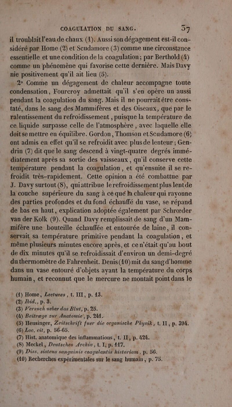 { COAGULATION DU SANG. 5% il troublait l’eau de chaux (1). Aussi son dégagement est-il con- sidéré par Home (2) et Scudamore (3) comme une circonstance essentielle et une condition de la coagulation; par Berthold (4) comme un phénomène qui favorise cette dernière. Mais Davy nie positivement qu'il ait lieu (5). » 2° Comme un dégagement de chaleur accompagne toute on. Fourcroy admettait qu'il s'en opère un aussi pendant la coagulation du sang. Mais il ne pourrait être cons- taté, dans le sang des Mammifères et des Oiseaux, que par le ralentissement du refroidissement , puisque la température de ce liquide surpasse celle de l'atmosphère , avec laquelle elle doit se mettre en équilibre. Gordon, Thomson et Scudamore (6; ont admis en effet qu'il se refroidit avec plus de lenteur ; Gen- drin (7) dit que le sang descend à vingt-quatre degrés immé- diatement après sa sortie des vaisseaux, qu'il conserve cette température pendant la coagulation, et qu'ensuite il se re- froidit très-rapidement. Cette opinion a été combattue par J. Davy surtout (8), quiattribue lerefroidissement plus lentde la couche supérieure du sang à ce qué la chaleur qui rayonne des parties profondes et du fond échauffé du vase, se répand de bas en haut, explication adoptée également par Schræder van der Kolk (9). Quand Davy remplissait de sang d’un Mam- mifère une bouteille échauflée et entourée de laine, il con- servait sa température primitive pendant la coagulation, et même plusieurs minutes encore après, et ce n’était qu'au bout de dix minutes qu'il se refroidissait d'environ un demi-degré du thermomètre de Fahrenheit. Denis(10) mit du sang d'homme dans un vase entouré d'objets ayant la température du corps humain , et reconnut que le mercure ne montait point dans le * (4) Home, Lectures ; ©. IIT, p. 43. (2) Zbid., p. 3. (3) V’ersuch ueber das Blut, p.25. (4) Beitræge zur Anatomie’, p. 241. on (5) Heusinger, Zeitschrift fa die organische Physik, U IX, p. 304. (6) Loc. cit, p. 56-65. (7) Hist. anatomique des inflammations , t. IL, p. 424. (8) Meckel, Deutsches Archiv, t. I, p. 447. (9) Diss. sistens sanguinis coagulantis historiam , p. 56. . (40) Recherches expérimentales sur le sang humain , p. 75.