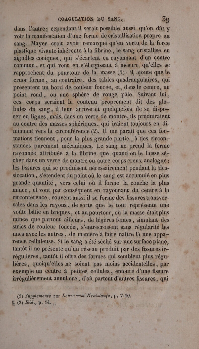 dans l’autre; cependant il serait possible aussi qu'on. dût y voir la manifestation d’une forme. de cristallisation. propre au sang. Mayer croit avoir remarqué qu'en vertu de la force plastique vivante inhérente à la fibrine, Le sang cristallise en aiguilles coniques, qui s’écartent en rayonnant d’un centre commun, et qui vont en s'élargissant à mesure. qu'elles se rapprochent du pourtour de la masse. (1): il ajoute que le cruor forme , au contraire, des tables quadrangulares, qui présentent un bord de couleur foncée, et, dans le centre, un point rond, ou une sphère de rouge pâle. Suivant lui, ces corps seraient le contenu proprement dit des glo- bules du sang , il leur arriverait quelquefois de se dispo- ser en lignes , mais, dans un verre de montre, ils produiraient au centre des masses sphériques, qui iraient toujours en di- “minuant vers la circonférence (2). Il me parait que ces for- mations tiennent , pour la plus grande partie , à des circon- stances purement mécaniques. Le sang ne prend la forme rayonnée attribuée à la fibrine que quand on le laisse sé- cher dans un verre de montre ou autre corps creux analogue; les fissures qui se produisent nécessairement pendant la 1des- siccation , s'étendent du point où le sang est accumulé en plus grande quantité , vers celui où il forme la couche la plus mince , et vont par conséquent en rayonnant du centre à la circonférence ; souvent aussi il se forme des fissures transver- sales dans les rayons , de sorte que le tout représente une voüte bâtie en briques, et au pourtour, où la masse était plus mince que partout ailleurs, de légères fentes , simulant des stries de couleur foncée, s’entrecroisent sans régularité les unes avec les autres, de manière à faire naître là une appa- rence celluleuse. Si le sang a été séché sur une surface plane, tantôt 1l ne présente qu'un réseau produit par des fissures ir- régulières , tantôt 1l offre des formes qui semblent plus régu- lières, quoiqu'elles ne soient pas moins accidentelles , par exemple un centre à petites cellules, entouré d’une fissure irrégulièrement annulaire , d'où partent d’autres fissures, qui (4) ne zur Lehre vom Kreislaufe, p. 7-40. E (2) Jbid., p.14. ,