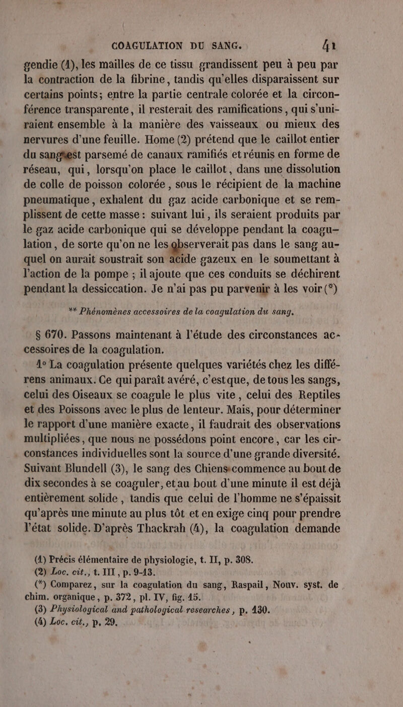 gendie (1), les mailles de ce tissu grandissent peu à peu par la contraction de la fibrine, tandis qu'elles disparaissent sur certains points; entre la partie centrale colorée et la circon- férence transparente, il resterait des ramifications , qui S'uni- raient ensemble à la manière des vaisseaux ou mieux des nervures d’une feuille. Home (2) prétend que le caillot entier du sangest parsemé de canaux ramifiés et réunis en forme de réseau, qui, lorsqu'on place le caillot, dans une dissolution de colle de poisson colorée , sous le récipient de la machine pneumatique , exhalent du gaz acide carbonique et se rem- plissent de cette masse: suivant lui, ils seraient produits par le gaz acide carbonique qui se développe pendant la coagu- lation, de sorte qu’on ne les us pas dans le sang au- quel on aurait soustrait son acide gazeux en le soumettant à l’action de la pompe ; il ajoute que ces conduits se déchirent pendant la dessiccation. Je n'ai pas pu parvenir à les voir (*) ** Phénomènes accessoires de la coagulation du sang. $ 670. Passons maintenant à l'étude des circonstances ac- cessoires de la coagulation. 1° La coagulation présente quelques variétés chez les diffé- rens animaux. Ce qui paraît avéré, c’estque, de tous les sangs, celui des Oiseaux se coagule le plis vite, celui des Reptiles et des Poissons avec le plus de lenteur. Mais, pour déterminer le rapport d’une manière exacte, il faudrait des observations multipliées , que nous ne possédons point encore, car les cir- . Constances individuelles sont la source d’une grande diversité. Suivant Blundell (3), le sang des Chiens commence au bout de dix secondes à se coaguler, etau bout d’une minute il est déjà entièrement solide , tandis que celui de l'homme ne s’épaissit qu'après une minute au plus tôt et en exige cinq pour prendre l’état solide. D’après Thackrah (4), la coagulation demande (2) Précis élémentaire de physiologie, t. II, p. 308. (2) Loc. cit., t. IT, p. 9-43. (*) Comparez, sur la coagulation du sang, Raspail, Nouv. syst. de chim. organique, p. 372, pl. IV, fig. 45. (3) Physiological and pathological researches , p. 430. (4) Loc. cit., p, 29.