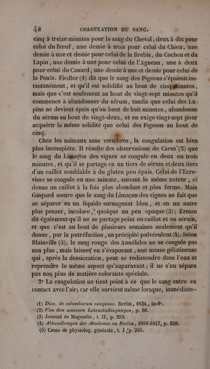 cinq à treize minutes pour le sang du Cheval , deux à dix pour celui du Bœuf, une demie à trois pour celui du Chien, une demie à une et demie pour celuide la Brebis , du Cochon et du Lapin , une demie à une pour celui de l'Agneau , une à deux pour celui du Canard , une demie à une et demie pour celui de la Poule. Fiedler (1) dit que le sang des Pigeons s’épaissit ins- tantanément, et qu’il est solidifié au bout de cindgäffinutes, mais que c’est seulement au bout de vingt-sept minutes qu’il commence à abandonner du sérum, tandis que celui des La. pins ne devient épais qu’au bout de huit minutes, abandonne du sérum au bout de vingt-deux, et en exige vingt-sept pour acquérir la même solidité que celui des Pigeons au bout de cinq. dé | Chez les animaux sans volés , là coagulation est bien plus mcomplète. Il résulte des observations de Carus (2) que le sang du Limaçon des vignes se coagule en deux ou trois minutes , et qu'il se partage en un tiers de sérum et deux tiers d'un caillot semblable à du gluten peu épais. Gelui de l’Ecre- visse se coagule en une minute, suivant le même auteur, et donne un caillot à la fois plus abondant et plus ferme. Mais Gaspard assure que le sang du Limaçon des vignes ne fait que se séparer en un liquide surnageant bleu , et en un autre plus pesant, incolore ,* quoique un peu opaque (3); Erman dit également qu’il ne se partage point en caillot et en sérum, et que c’est au bout de plusieurs semaines seulement qu'il donne , par la putréfaction , un précipité pulvérulent (4).Selon Blainville (5), le sang rouge des Annélides ne se coagule pas non plus , mais laisse# en s'évaporant , une masse gélatimeuse qui , après la dessiccation, peut se redissoudre dans l’eau et reprendre le même aspect qu'auparavant ; il ne s’en sépare pas non plus de matière colorante spéciale. 2° La coagulation ne tient point à ce que le sang entre en contact avec l’air; car elle survient même lorsque, immédiate- (4) Diss, de columbarum sanguine. Berlin , 4824, in-8°. + (2) Von den œussern Lebensbedingungen, p. 86. (3) Journal de Magendie, t. IL, p. 295. (4) Aihandlungen der Ahademie zu Bertin , A8AG-1817, p. 209. (&gt;) Cours de physiolog, générale, t. I 'p. 305.