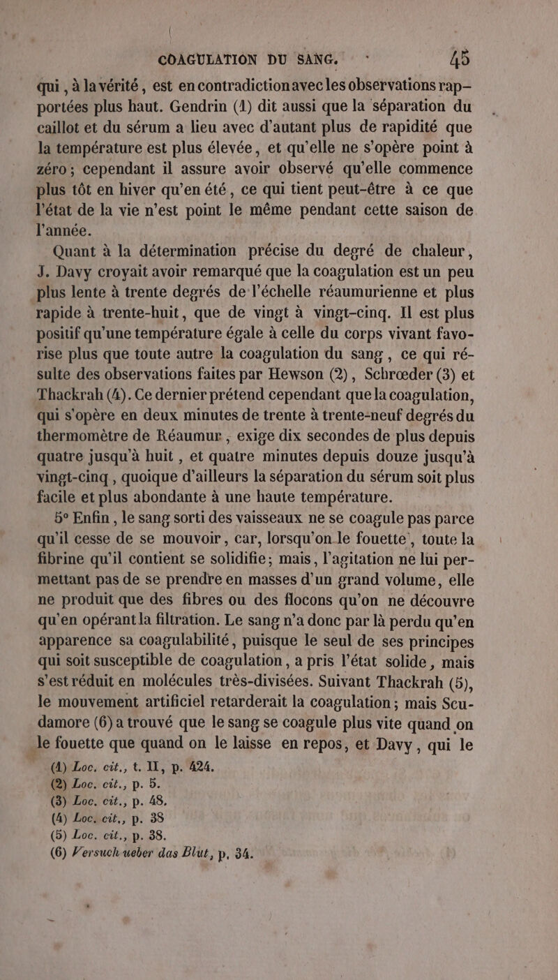 qui , à la vérité, est encontradictionavec les observations rap portées plus haut. Gendrin (1) dit aussi que la séparation du caillot et du sérum à lieu avec d'autant plus de rapidité que la température est plus élevée, et qu’elle ne s'opère point à zéro; cependant il assure avoir observé qu’elle commence plus tôt en hiver qu’en été, ce qui tient peut-être à ce que l'état de la vie n’est point le même pendant cette saison de l'année. | Quant à la détermination précise du degré de chaleur, J. Davy croyait avoir remarqué que la coagulation est un peu plus lente à trente degrés de l'échelle réaumurienne et plus rapide à trente-huit, que de vingt à vingt-cinq. Il est plus positif qu’une température égale à celle du corps vivant favo- rise plus que toute autre la coagulation du sang, ce qui ré- sulte des observations faites par Hewson (2), Schrœæder (3) et Thackrah (4). Ce dernier prétend cependant que la coagulation, qui s'opère en deux minutes de trente à trente-neuf degrés du thermomètre de Réaumur , exige dix secondes de plus depuis quatre jusqu à huit , et quatre minutes depuis douze jusqu’à vingt-cinq, quoique d’ailleurs la séparation du sérum soit plus facile et plus abondante à une haute température. b° Enfin , le sang sorti des vaisseaux ne se coagule pas parce qu'il cesse de se mouvoir, car, lorsqu'on le fouette', toute la fibrine qu'il contient se solidifie; mais, l'agitation ne lui per- mettant pas de se prendre en masses d’un grand volume, elle ne produit que des fibres ou des flocons qu’on ne découvre qu'en opérant la filtration. Le sang n’a donc par là perdu qu’en apparence sa coagulabilité, puisque le seul de ses principes qui soit susceptible de coagulation, à pris l’état solide, mais s’est réduit en molécules très-divisées. Suivant Thackrah (5), le mouvement artificiel retarderait la coagulation; mais Scu- damore (6) a trouvé que le sang se coagule plus vite quand on -le fouette que quand on le laisse en repos, et Davy, qui le (4) Loc, cit., t. IT, p. 424. (2) Loc. cit., p. D. (3) Loc. cit., p. 48. (4) Loc. cit,, p. 38 (5) Loc. cit., p. 38.