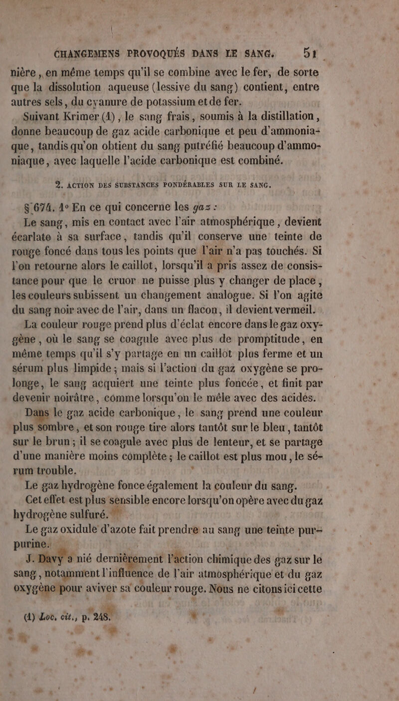 + | CHANGEMENS PROVOQUÉS DANS LE SANG, 51. nière , en même temps qu’il se combine avec le fer, de sorte que la dissolution aqueuse (lessive du sang) contient, entre autres sels, du cyanure de potassium et de fer. Suivant Krimer (4) ,; le sang frais, soumis à la distillation , donne beaucoup de gaz acide ot et peu d'ammonia-+ que, tandis qu'on obtient du sang putréfié beaucoup d’ammo- niaque , avec laquelle l’acide carbonique est combiné. 3. ACTION DES SUBSTANCES PONDÉRABLES SUR LE SANG. $ 674. 4° En ce qui concerne les gaz : Le sang, mis en contact avec l'air atmosphérique , devient écarlate à sa surface, tandis qu'il conserve une teinte de rouge foncé dans tous les points que La n'a pas touchés. Si l'on retourne alors le caillot, lorsqu' il a | pris assez de consis- tance pour que le cruor ne puisse plus y changer de place, les couleurs subissent un changement analogue. Si l’on agite du sang noir avec de l'air, dans un flacon, il devient vermeil. La couleur rouge prend plus d'éclat encore dans le gaz oxY- gène , où le sang se coagule avec plus de promptitude, en même temps quil s’y partage en un caillot plus ferme et un sérum plus limpide ; mais si Faction du gaz oxygène se pro- longe, le sang acquiert une teinte plus foncée, et finit par devenir noirâtre, comme lorsqu'on le mêle avec des acides. le gaz acide carbonique , le sang prend une couleur plus Sombre, et son rouge tire alors tantôt sur le bleu, tantôt sur le brun; il se coagule avec plus de lenteur, et se partage d'une manière moins complète ; le carttot est plus mou , le sé- rum trouble. Le gaz hydrogène fonce également la couleur du sang. Get effet est plus sensible encore lorsqu'on opère avec du gaz hydrogène sulfuré. Le gaz oxidule d'azote fait prendre au sang une teinte pur- de Davy a nié dernièrement l'action chimique des gaz sur le na J notamment | de « de l'air atmosphérique et du gaz oxygène pour : aviver sx couleur rouge. me ne citons icicette (4) Loc, cùt,, p. 248 , x  | « . &gt; Fr « #