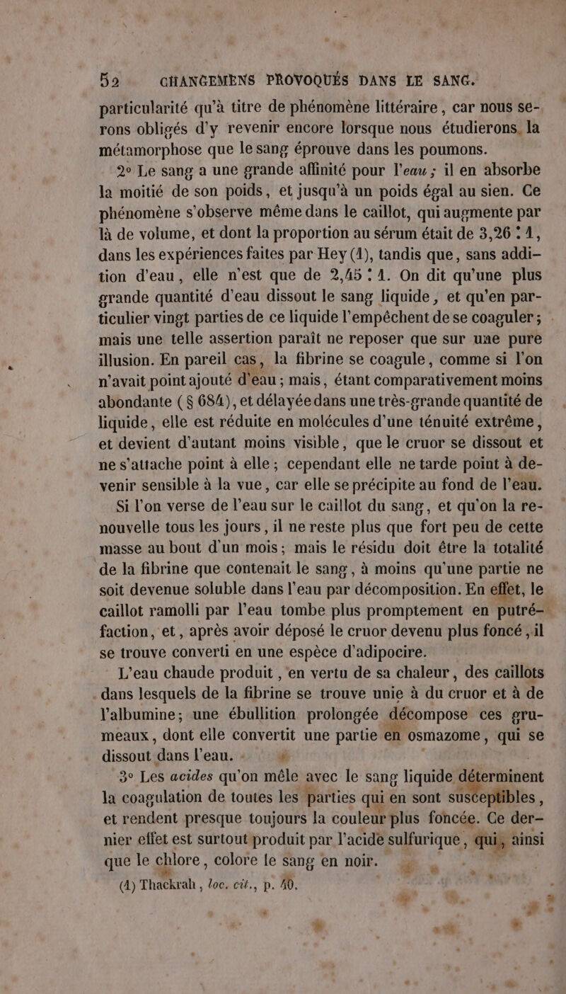 particularité qu’à titre de phénomène littéraire , car nous se- rons obligés d'y revenir encore lorsque nous étudierons, la métamorphose que le sang éprouve dans les poumons. 2° Le sang a une grande affinité pour l'eau ; il en absorbe la moitié de son poids, et jusqu’à un poids égal au sien. Ce phénomène s’observe même dans le caillot, qui augmente par là de volume, et dont la proportion au sérum était de 3,26 : 4, dans les expériences faites par Hey (1), tandis que, sans addi- tion d’eau, elle n’est que de 2,45 : 1. On dit qu'une plus grande quantité d’eau dissout le sang liquide, et qu’en par- ticuher vingt parties de ce liquide l’empêchent de se coaguler; . mais une telle assertion paraît ne reposer que sur une pure illusion. En pareil cas, la fibrine se coagule, comme si l'on n'avait point ajouté d' eau: mais, étant comparativement moins abondante ( $ 684), et délayée däns une très-grande quantité de liquide, elle est réduite en molécules d’une ténuité extrême, et devient d'autant moins visible, que le cruor se dissout et ne s'attache point à elle; cependant elle ne tarde point à de- venir sensible à la vue, car elle se précipite au fond de l’eau. Si l'on verse de l’eau sur le caillot du sang, et qu'on la re- nouvelle tous les jours , il ne reste plus que fort peu de cette masse au bout d'un mois; mais le résidu doit être la totalité de la fibrine que contenait le sang , à moins qu'une partie ne soit devenue soluble dans l'eau par décomposition. En eflet, le caillot ramolli par l’eau tombe plus promptement en putré- faction, et, après avoir déposé le cruor devenu plus foncé ,il se trouve converti en une espèce d'adipocire. L'eau chaude produit , ‘en vertu de sa chaleur, des caillots . dans lesquels de la fibrine se trouve unie à du cruor et à de Valbumine; une ébullition prolongée décompose ces gru- meaux, dont eile convertit une partie € osmazome , qui se dissout dans l'eau. : 4 3° Les acides qu'on mêle avec le sang liquide déterminent la coagulation de toutes les parties qui en sont | et rendent presque toujours la couleur plus foncée. Ce der- nier effet est surtout produit par l'acide sulfurique, qui, &lt; ainsi que Île chlore , colore le sang en noir. ‘4 » F . (4) Thackrah , loc. cit., p. 40. La + &lt;