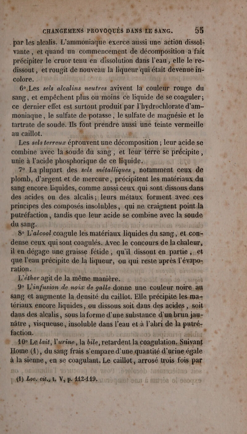 { CHANGEMENS PROVOQUÉS DANS'LE SANG. 55 . par les alcalis. L’ammoniaque exerce aussi une action dissol- vante , et quand un commencement de décomposition a fait précipiter le cruor tenu en dissolution dans l’eau , elle le re- dissout, et rougit de nouveau la liqueur qui était devenue in- colore. : 6°.Les sels alcalins neutres dvivént là couleür rouge du sang, et empêchent plus oumoins ce liquide de se coaguler ; ce dernier effet est surtout produit par l’hydrochlorate d’am- moniaque , le sulfate de potasse , le sulfate de magnésie et le tartrate de soude. Ils “ou prendre aussi une teinte vermeille au caillot. re Les sels terreux éprouvent une décomposition ; leur acide se combine avec la-soude du sang, et leur térre se précipite , unie à l'acide phosphorique de ce liquide. 7° La plupart des sels métalliques , notamment ceux. de plomb, d'argent et de mercure, précipitent les matériaux du sang encore liquides, comme aussi ceux qui sont dissous. dans des acides ou des alcalis; leurs métaux forment avec ces principes des composés insolubles, qui ne craignent point la putréfaction , tandis que leur acide se combine avec la soude «du sang. 8° L'alcool coagule les matériaux liquides du sang , et. con- dense ceux qui sont coagulés.. Avec le concours de la chaleur, il en dégage une graisse fétide , qu'il dissout en partie ,..et que l'eau précipite de la peurs ou qui resle après l'évapos ration. L’éther agit de la même manière. ï 9 L’infusion de noix de galle donne une couleur noire au sang et augmente la densité du caillot. Elle précipite les.ma- tériaux encore liquides, ou dissous soit dans des acides , soit dans des alcalis, sous la forme d’une substance d'un brun jau- nâtre , visqueuse , insoluble dans l’eau età l'abri.de la putré- bain he © 40° Le lœit, l'urine, Fe bile,retardent. la Parties Suivant Home (1), du sang frais s'empare d'une quantité d’arine égale à la sieune en se coagulant. Le caillot, arrosé trois fois par