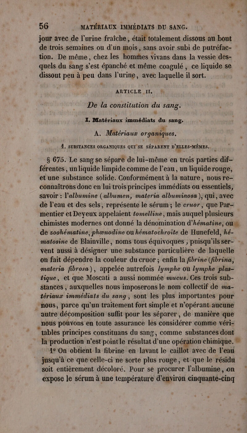 jour avec de l'urine fraîche , était totalement dissous au bout de trois semaines ou d’un mois, sans avoir subi de putréfac- tion. De même, chez les hommes vivans dans la vessie des- quels du sang s’est épanché et même coagulé, ce liquide se dissout peu à peu dans l'urine, avec laquelle il sort. ur ARTICLE he De la constilution du sang. Fe Matériaux Se du sang. A. Matériaux organiques. À. SUBSTANCES ORGANIQUES QUI SE SÉPARENT D'ELLES-MÊMES. ' $ 675. Le sang se sépare de lui-même en trois parties dif- férentes , un liquide limpide comme de l’eau, un liquide rouge, et une substance solide. Conformément à la nature, nous re- connaîtrons donc en lui trois principes immédiats ou essentiels, savoir : l’albumine (albumen, materia albuminosa ), qui, avec de l’eau et des sels, représente Le sérum; le cruor , que Par- mentier et Deyeux appelaient fomelline , mais auquel plusieurs chimistes modernes ont donné la dénomination d'hématine, ou de zoohématine, phœnodine ou hématochroîte de Hunefeld, hé- matosine de Blainville, noms tous équivoques , puisqu'ils ser- : vent aussi à désigner une substance particulière de laquelle on fait dépendre la couleur du cruor ; enfin la fibrine (fibrina, materia fibrosa), appelée autrefois Zymphe où lymphe plas- tique, et que Moscati à aussi nommée mucus. Ces trois sub- stances , auxquelles nous imposerons le nom collectif de ma- tériaux immédiats du sang, sont les plus importantes pour nous, parce qu'un traitement fort simple et n’opérant aucune autre décomposition suffit pour les séparer, de manière que _ nous pouvons en toute assurance les considérer comme véri- tables principes constituans du sang, comme substances dont la production n’est pointle résultat d'une opération chimique. 4° On obtient la fibrine en lavant le caillot avec de l’eau jusqu'à ce que celle-ci ne sorte plus rouge, et que le résidu soit entièrement décoloré. Pour se procurer l’albumine, on expose le sérum à une température d'environ cinquante-cinq