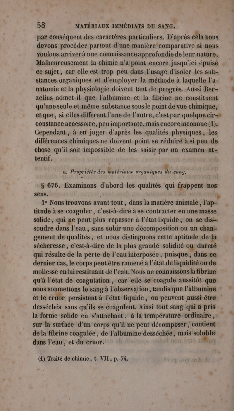 par conséquent des caractères particuliers. D'après cela nous devons procéder partout d’une manière comparative si nous voulons arriver à une connaissance approfondie de leur nature. Malheureusement la chimie n’a point encore jusqu'ici épuisé stances organiques et d'employer la méthode à laquelle l’a- natomie et la physiologie doivent tant de progrès. Aussi Ber- zelius admet-il que l'albumine.et la fibrine ne constituent qu'une seule et:même substance sousle point de vue chimique, etque, si elles diffèrent l’une de l’autre, c'est par quelque cir-* constance accessoire, peuimportante, mais encoreinconnue (1). Cependant, à en juger d'après les qualités physiques, les différences chimiques ne doivent point se réduiré à si peu de chose qu'il soit impossible de les saisir par un examen at- tentif. ATP à à, Jo Ü $ a. Propriétés des matériaux organiques du sang. S 676. Examimons d'abord les qualités qui frappent nos sens. Le Nous trouvons avant tout , dans la matière animale, ie titude à se coaguler , c'est-à-dire à se contracter en une masse solide, qui ne peut plus repasser à l’état liquide; ou se dis= sétiiine dans l'eau , sans subir une décomposition ou un chan- gement de dualttéss et nous distinguons cette aptitude de la sécheresse , c’est-à-dire de la plus grande solidité où dureté qui résulte de la perte de l’eau interposée , puisque, , dans ce dernier cas, le corps peut être ramené à l'état de liquidité ou de mollesse enlui restituant de l'eau. Nous ne connaissonsla fibrine qu’à l’état de coagulation , car elle se coagule aussitôt que nous soumettons le sang à l'observation, tandis que l’albumine et le cruor persistent à l’état liquide, ou peuvent aussi être desséchés sans qu’ils se coagulent. Ainsi tout sang qui a pris la forme solide en s'attachant ,; à la température ordinaire, sur la surface d’un corps qu'il ne peut décomposer ; contient de la fibrine coagulée, de l'albumine desséchée, mais we dans l’eau, et du cruor. | (4) Traité de chimie, €. VII, p. 74.