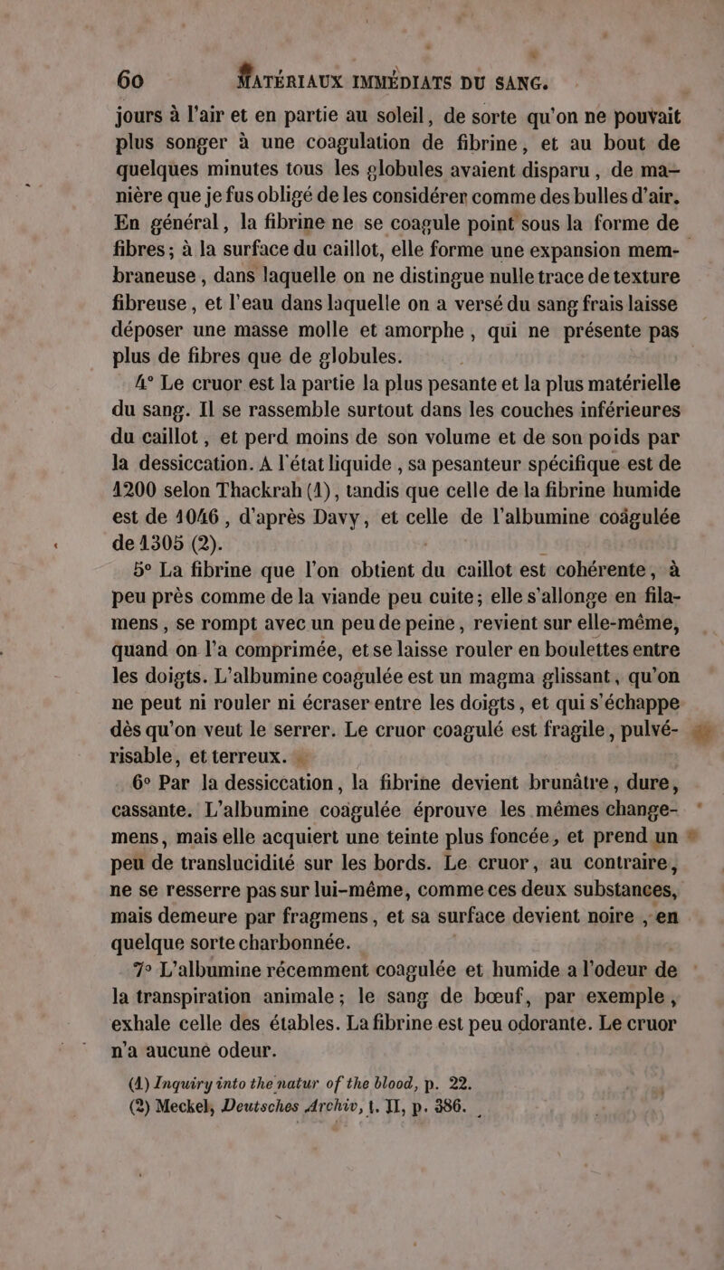 jours à l'air et en partie au soleil, de sorte qu'on ne pouvait plus songer à une coagulation de fibrine, et au bout de quelques minutes tous les globules avaient disparu , de ma- nière que je fus obligé de les considérer comme des bulles d’air. En général, la fibrine ne se coagule point sous la forme de fibres ; à la surface du caillot, elle forme une expansion mem- braneuse , dans laquelle on ne distingue nulle trace de texture fibreuse , et l’eau dans laquelle on a versé du sang frais laisse déposer une masse molle et amorphe , qui ne présente pas plus de fibres que de globules. 4° Le cruor est la partie la plus pesante et la plus matérielle du sang. Il se rassemble surtout dans les couches inférieures du caillot, et perd moins de son volume et de son poids par la dessiccation. À l'état liquide , sa pesanteur spécifique est de 1200 selon Thackrah (1), tandis que celle de la fibrine humide est de 1046, d'après Davy, et celle de l'albumine coâgulée de 1305 (2). 5° La fibrine que l’on obtient du caillot est cohérente, à peu près comme de la viande peu cuite; elle s’allonge en fila- mens , se rompt avec un peu de peine, revient sur elle-même, quand on l’a comprimée, etse laisse rouler en boulettes entre les doigts. L’albumine coagulée est un magma glissant , qu’on ne peut ni rouler ni écraser entre les doigts, et qui s'échappe dès qu’on veut le serrer. Le cruor coagulé est fragile, pulvé- risable, et terreux. 6° Par la dessiccation, la fibrine devient brunâtre, dure, cassante. L’albumine coagulée éprouve les mêmes change- mens, mais elle acquiert une teinte plus foncée, et prend un peu de translucidité sur les bords. Le cruor, au contraire, ne se resserre pas sur lui-même, comme ces deux substances, mais demeure par fragmens, et sa surface devient noire en quelque sorte charbonnée. 7 L'albumine récemment coagulée et humide a l'odeur de la transpiration animale; le sang de bœuf, par exemple, exhale celle des étables. La fibrine est peu odorante. Le cruor n’a aucune odeur. (4) Inquiry into the natur of the blood, p. 22. 2) Meckel, Deutsches Archiv, 1. TI, p. 386.