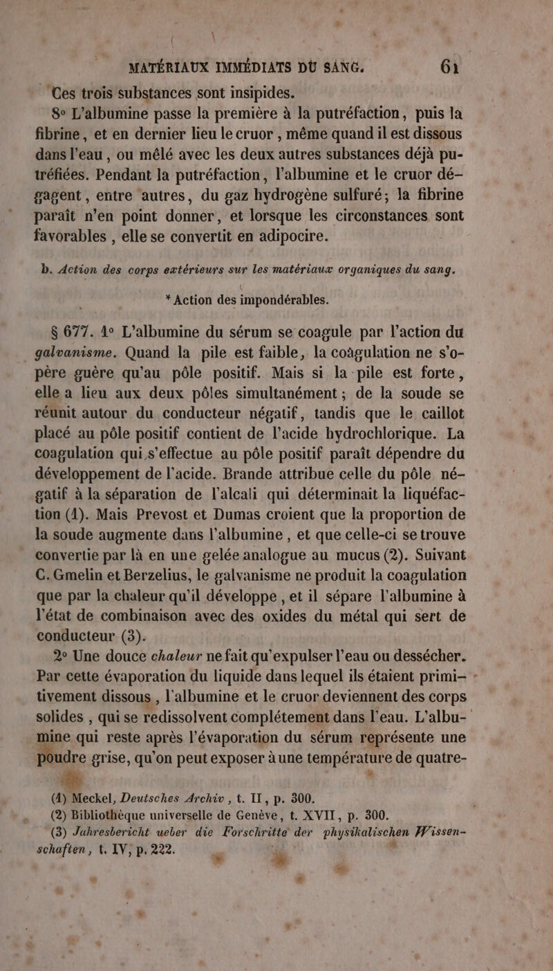 \ MATÉRIAUX IMMÉDIATS DÙÜ SANG. 61 ‘Ces trois substances sont insipides. 8° L’albumine passe la première à la putréfaction, puis la fibrine , et en dernier lieu le cruor , même quand il est dissous dans l’eau , ou mêlé avec les deux autres substances déjà pu- tréfiées. Pendant la putréfaction, l’albumine et le cruor dé- gagent , entre autres, du gaz hydrogène sulfuré; la fibrine paraît n’en point donner, et lorsque les circonstances sont favorables , elle se convertit en adipocire. b. Action des corps extérieurs sur les matériaux organiques du sang. * Action des impondérables. $ 677. 1° L’albumine du sérum se coagule par l’action du galvanisme. Quand la pile est faible, la coûgulation ne s’o- père guère qu'au pôle positif. Mais si la pile est forte, elle a lieu aux deux pôles simultanément ; de la soude se réunit autour du conducteur négatif, tandis que le caillot placé au pôle positif contient de l'acide hydrochlorique. La coagulation qui s'effectue au pôle positif paraît dépendre du développement de l'acide. Brande attribue celle du pôle né- gatif à la séparation de l’alcali qui déterminait la liquéfac- tion (1). Mais Prevost et Dumas croient que la proportion de la soude augmente dans l’albumine , et que celle-ci se trouve convertie par là en une gelée analogue au mucus (2). Suivant C. Gmelin et Berzelius, le galvanisme ne produit la coagulation que par la chaleur qu’il développe , et il sépare l'albumine à l'état de combinaison avec des oxides du métal qui sert de conducteur (3). 2° Une douce chaleur ne fait qu’expulser l’eau ou dessécher. Par cette évaporation du liquide dans lequel ils étaient primi- tivement dissous, l'albumine et le cruor deviennent des corps solides , qui se Pdissolvent complétement dans l’eau. L'albu- mine qui reste après l’évaporation du sérum représente une udre grise, qu'on peut exposer àune température de quatre- (4) Meckel, Deutsches Archi , t. II, p. 300. (2) Bibliothèque universelle de Genève, t. XVII, p. 300. (3) Jahresbericht uweber die Forschritté der physikalischen Wissen- schafien, t. IV, p. 222. %