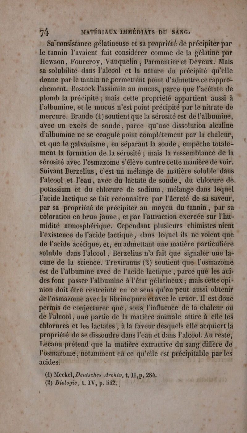 Sa’consistance gélatineuse et sa propriété dé précipiter par ‘le tannin l'avaient fait considérer comme de la gélatiné par Hewson, Fourcroy, Vauquelin ; Parmentier et Deyeux. Mais sa solubilité. dans l'alcool et la nâture du précipité qu’elle donne par le tannin ne permettent point d'admettre ce rappro- chement. Bostock l’assimile au mucus, parce que l’acétate de plomb la précipite ; mais cette propriété appartient aussi à l’albumine, et le mucus n’est point précipité par le nitrate de mercure. Brande (1) soutient que la sérosité est de l’albumine, avec un excès de soude, parce qu’une dissolution alcaline d’albumiie ne se coagule point complétement par la chaleur, et que le palvanisme , en séparant la soude , empêche totale- ment la formation de la sérosité ; mais la ressemblance de la sérosité avec l’osmazome s'élève contre cette manière de voir. Suivant Berzelius, c'est un mélange de matière soluble dans l'alcool et l'eau, avec du lactate de soude, du chlorure de. potassium et du chloruré de sodium, mélange dans lequel lacide lactique se fait reconnaître par l’âcreié de $a saveur, par sa propriété de précipiter au moyen du tannim, par sa coloration en brun jaune, et par l'attraction exercée sur l’hu- midité atmosphérique. Cependant plusieurs chimistes nient l'existence de l'acide lactique, dans lequel ils ne voient que de lacide acétique; et, en admettant uñe matière particulière soluble dans l'alcool , Berzelius n’a fait que Signaler une la- cuüne de la science. Treviranus (2) soutient que l'osmazome ést de l’albumine avec de l'acide lactique , parce qué les aci- dés font passer l’albumine à l’état gélatineux ; mais cette opi- nion doit être restreinte en ce sens qu'on peut aussi obtenir de l’osmazome avec la fibriñie pure etavec le cruor. Il est donc permis de conjécturer que , sous l'influence de la chaleur où de l'alcool , une partie de la matière animale attire à elle les chlorures et les lactates , à la faveur desquels elle acquiert là propriété dé se dissoudre dans l’eau et dans l'alcool. Au reste, Lécanu prétend que la matière extractive du sang diffère de l’osmäzome, notamment en ce qu'elle ést PRCIPRADIS par les acides: (2) Biolofé, t, IV, p. 552. :