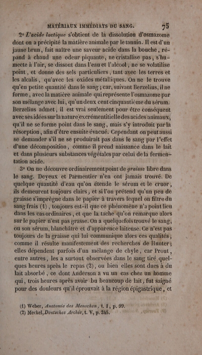 \ MATÉRIAUX IMMÉDIATS DU SANG: 45 20 L'acide lactique s'obtient de la dissolution d’osmazome dont on a précipité la matière animale par le tannin. Il est d’un jaune brun, fait naître une saveur acide dans la bouche , ré- pand à chaud une odeur piquante, ne cristallise pas, s’hu- mecte à l'air, se dissout dans l’eau et l'alcool ; ne se volatilise point , et donne des sels particuliers , tant avec les terres et les alcalis, qu'avec les oxides métalliques. On ne le trouve qu’en petite quantité dans le sang ; Car, suivant Berzelius, ilne forme , avec la matière animale quireprésente l'osmazome par son mélange avec lui, qu’un deux cent cinquantième du sérum. Berzelius admet , il est vrai seulement pour être conséquerit avec ses idées sur la nature excrémentitielle des acides animaux, qu'il ne se forme point dans le sang, mais s’y introduit par là résorption , afin d'être ensuite évacué. Cependant on peut aussi se demander s'il ne se produirait pas dans le sang par l’effet d’une décomposition, comme il prénd naissance dans le lait et dans plusieurs substances végétales par celui dela fermen- tation acide. | 3° On ne découvre ordinairement point de graisse libre dans lé sang. Deyeux et Parmentier n’en ont jamais trouvé. De quelque quantité d’eau qu'on étende lé sérum et le cruor, ils demeurent toujours clairs , et si l'on prétend qu'un péu de graisse s'imprègne dans le papier à travers lequel où filtre du sang frais (1), toujours est-il que ce phénomène n’a point lieu dans les cas ordinaires , et que la tache qu’on remarque alors sur le papier n’est pas #rasse. On a quelquefois trouvé le sang, où son sérum, blanchâtre et d'apparence laiteuse. Ce n’est pas toujours de la graisse qui lui communique alors ces qualités , comme il résulte manifestement dés recherches de Hunter ; elles dépendent parfois d'un mélange de chyle, car Prout, entre autres, les a surtout observées dans le sang tiré quel- ques heures après le repas (2), ou bien elles sont dues à du lait absorbé , ce dont Anderson à vu un cas chez un homme qui , trois heures après avoir bu beaucoup de lait, fut saighé pour des douleurs qu’il éprouvait à la région épigastrique , et (4) Weber, Anatomie des Menschen,'t. 1, p. 99. (2) Meckel, Déutsches Archiv, it. V, p.245.