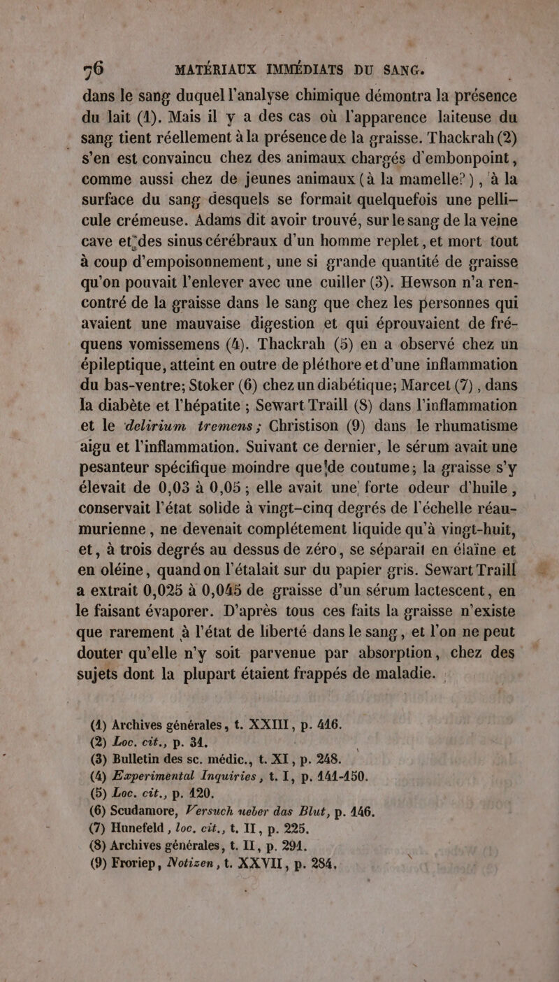 dans le sang duquel l'analyse chimique démontra la présence du Jait (1). Mais il y a des cas où l'apparence laiteuse du sang tient réellement à la présence de la graisse. Thackrah (2) s’en est convaincu chez des animaux chargés d'embonpoint, comme aussi chez de jeunes animaux (à la mamelle? ), à la surface du sang desquels se formait quelquefois une pelli- cule crémeuse. Adams dit avoir trouvé, sur le sang de la veine cave et°des sinus cérébraux d'un homme replet ,et mort tout à coup d’empoisonnement , une si grande quantité de graisse qu’on pouvait l'enlever avec une cuiller (3). Hewson n’a ren- contré de la graisse dans le sang que chez les personnes qui avaient une mauyaise digestion et qui éprouvaient de fré- quens vomissemens (4). Thackrah (5) en a observé chez un épileptique, atteint en outre de pléthore et d’une inflammation du bas-ventre; Stoker (6) chez un diabétique; Marcet (7) , dans la diabète et l'hépatite ; Sewart Traill (S) dans l’inflammation et le delirium tremens ; Christison (9) dans le rhumatisme aigu et l’inflammation. Suivant ce dernier, le sérum avait une pesanteur spécifique moindre que'de coutume; la graisse s’y élevait de 0,03 à 0,05 ; elle avait une: forte odeur d'huile, conservait l’état solide à vingt-cinq degrés de l'échelle réau- murienne , ne devenait complétement liquide qu’à vingt-huit, et, à trois degrés au dessus de zéro, se séparait en élaïne et en oléine, quand on l’étalait sur du papier gris. Sewart Traill a extrait 0,025 à 0,045 de graisse d’un sérum lactescent, en le faisant évaporer. D'après tous ces faits la graisse n'existe que rarement à l’état de liberté dans le sang , et l’on ne peut douter qu’elle n'y soit parvenue par absorption, chez des sujets dont la plupart étaient frappés de maladie. (1) Archives générales, t. XXIIT, p. 416. (2) Loc. cit., p. 34. (3) Bulletin des sc. médic., t. XI, p. 248. (4) Experimental Inquiries , t. 1, p. 441-450. (5) Loc. cit., p. 420, (6) Scudamore, Versuch ueber das Blut, p. 146. (7) Hunefeld , Loc, cit., t, IT, p. 225. (8) Archives générales, t. IL, p. 294. (9) Froriep, Notizen ,t. XX VII, p. 284,