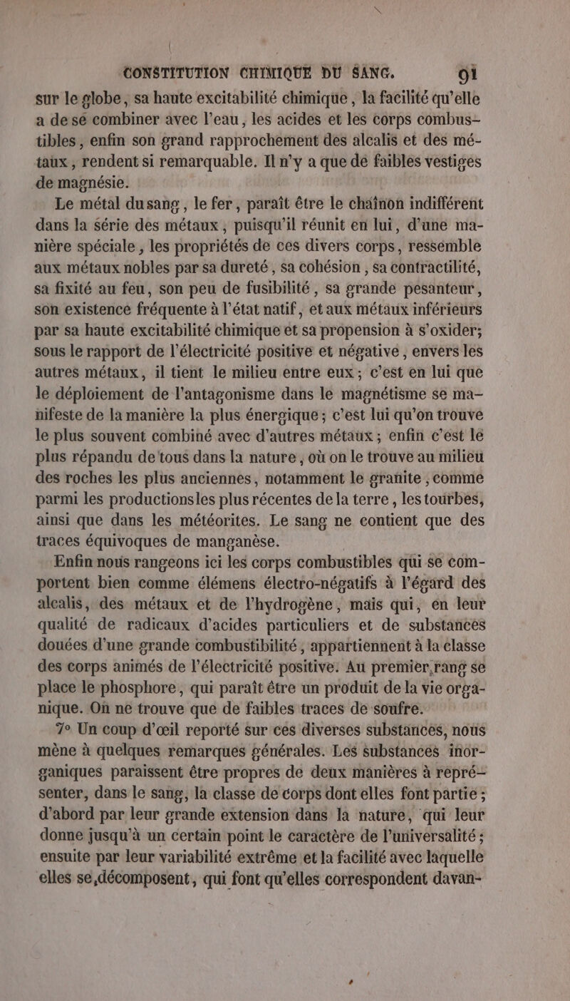 | CONSTITUTION CHIMIQUE DU SANG. O1 sur le globe, sa haute excitabilité chimique , la facilité qu’elle a de se combiner avec l’eau, les acides et les corps combus- tibles , enfin son grand rapprochement des alcalis et des mé- taux , rendent si remarquable. Il n’y a que de faibles vestiges de magnésie. Le métal dusans, le fer, paraît être le chainon indifférent dans la Série des métaux , puisqu'il réunit en lui, d’une ma- nière spéciale , les propriétés de ces divers corps, ressemble aux métaux nobles par sa dureté , sa cohésion , sa contractilité, sa fixité au feu, son peu de fusibilité , sa grande pesanteur, son existence fréquente à l’état natif, et aux métaux inférieurs par sa haute excitabilité chimique et sa propension à s’oxider; sous le rapport de l'électricité positive et négative , envers les autres métaux, il tient le milieu entre eux; c’est en lui que le déploiement de l’antagonisme dans le magnétisme se ma- nifeste de la manière la plus énergique; c’est lui qu’on trouve le plus souvent combiné avec d'autres métaux ; enfin c’est le plus répandu de tous dans la nature , où on le trouve au milieu des roches les plus anciennes, notamment le grañite ;, comme parmi les productionsles plus récentes de la terre , lestourbes, ainsi que dans les météorites. Le sang ne contient que des traces équivoques de manganèse. Enfin nous rangeons ici les corps combustibles qui se com- portent bien comme élémens électro-négatifs à l'égard des alcalis, des métaux et de l'hydrogène, mais qui, en leur qualité de radicaux d'acides particuliers et de substances douées d’une grande combustibilité ; appartiennent à la classe des corps animés de l'électricité positive. Au premier, rang se place le phosphore, qui paraît être un produit de la vie orga- nique. Où ne trouve que de faibles traces de soufre. 7° Un coup d'œil reporté sur ces diverses substances, nous mène à quelques remarques générales. Les substances inor- ganiques paraissent être propres de deux manières à repré- senter, dans le sang, la classe de corps dont elles font partie ; d’abord par leur grande extension dans la nature, qui leur donne jusqu'à un certain point le caractère de l’universalité ; ensuite par leur variabilité extrême et la facilité avec laquelle elles se,décomposent, qui font qu’elles correspondent davan-