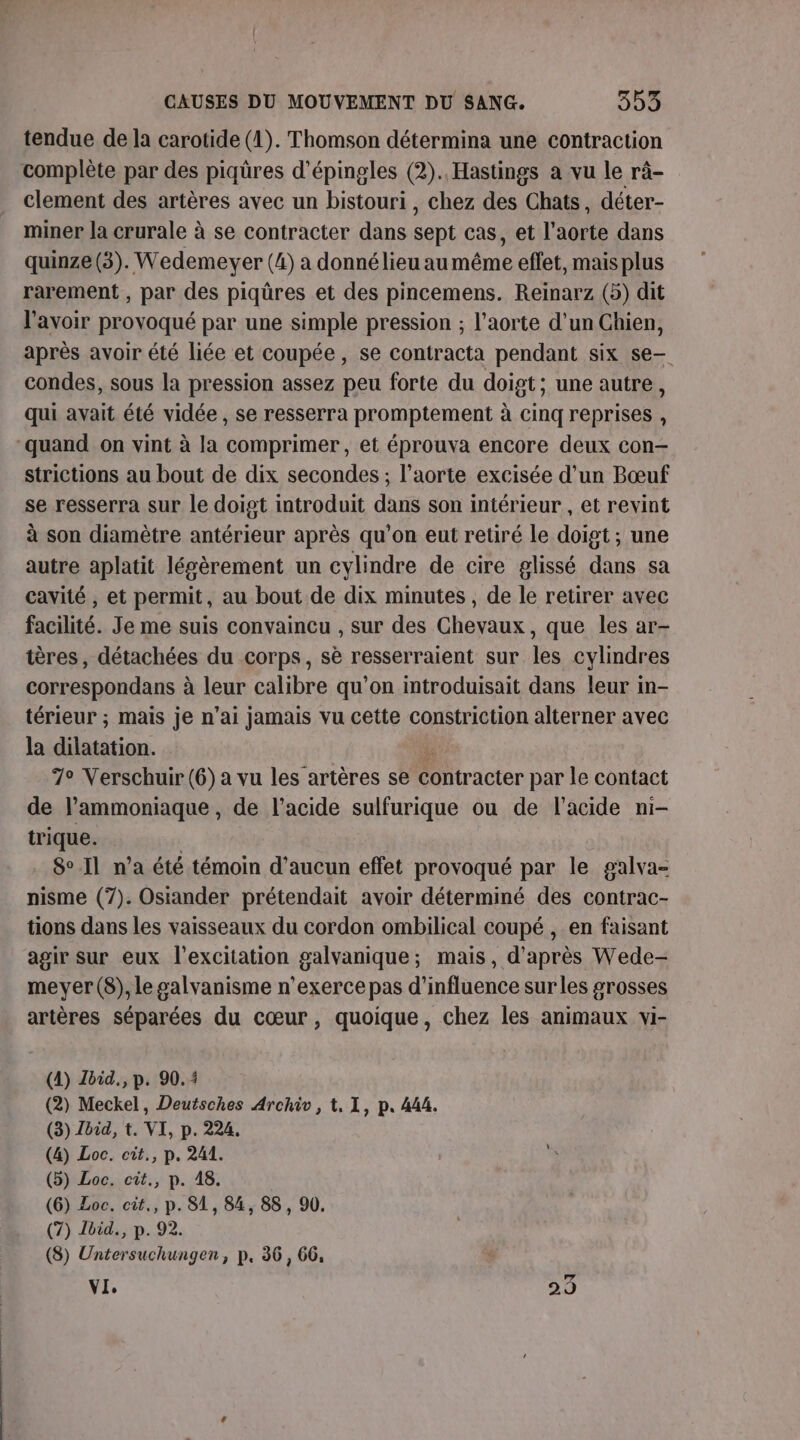 tendue de la carotide (1). Thomson détermina une contraction complète par des piqüres d’épingles (2). Hastings a vu le râ- clement des artères avec un bistouri , chez des Chats, déter- miner la crurale à se contracter dans sept cas, et l'aorte dans quinze (3). Wedemever (4) a donné lieu au même effet, mais plus rarement , par des piqûres et des pincemens. Reinarz (5) dit l'avoir provoqué par une simple pression ; l'aorte d’un Chien, après avoir été liée et coupée, se contracta pendant six se— condes, sous la pression assez peu forte du doigt; une autre, qui avait été vidée , se resserra promptement à cinq reprises , “quand on vint à la comprimer, et éprouva encore deux con- strictions au bout de dix secondes ; l'aorte excisée d’un Bœuf se resserra sur le doigt introduit dans son intérieur , et revint à son diamètre antérieur après qu'on eut retiré le doigt ; une autre aplatit lésèrement un cylindre de cire glissé dans sa cavité , et permit, au bout de dix minutes, de le retirer avec facilité. Je me suis convaincu , sur des Chevaux, que les ar- tères, détachées du corps, sè resserraient sur les cylindres correspondans à leur calibre qu’on introduisait dans leur in- térieur ; mais je n'ai jamais vu cette constriction alterner avec la dilatation. ÿs 7° Verschuir (6) a vu les artères se contracter par le contact de l’ammoniaque, de l'acide sulfurique ou de l'acide ni- trique. | 8°.Il n’a été témoin d'aucun effet provoqué par le galva- nisme (7). Osiander prétendait avoir déterminé des contrac- tions dans les vaisseaux du cordon ombilical coupé , en faisant agir sur eux l'excitation galvanique; mais, d’après Wede- meyer(S8), le galvanisme n’exerce pas d'influence surles grosses artères séparées du cœur, quoique, chez les animaux vi- (4) Zbid., p. 90.4 (2) Meckel, Deutsches Archiv, 1. 1, p. 444. (3) Zbid, t. VI, p. 224. (4) Loc. cit., p. 241. x (5) Loc. cit., p. 48. (6) Loc. cit., p. 81, 84, 88, 90, (7) Ibid, p. 92. (8) Untersuchungen, p. 36, 66, VI, 23