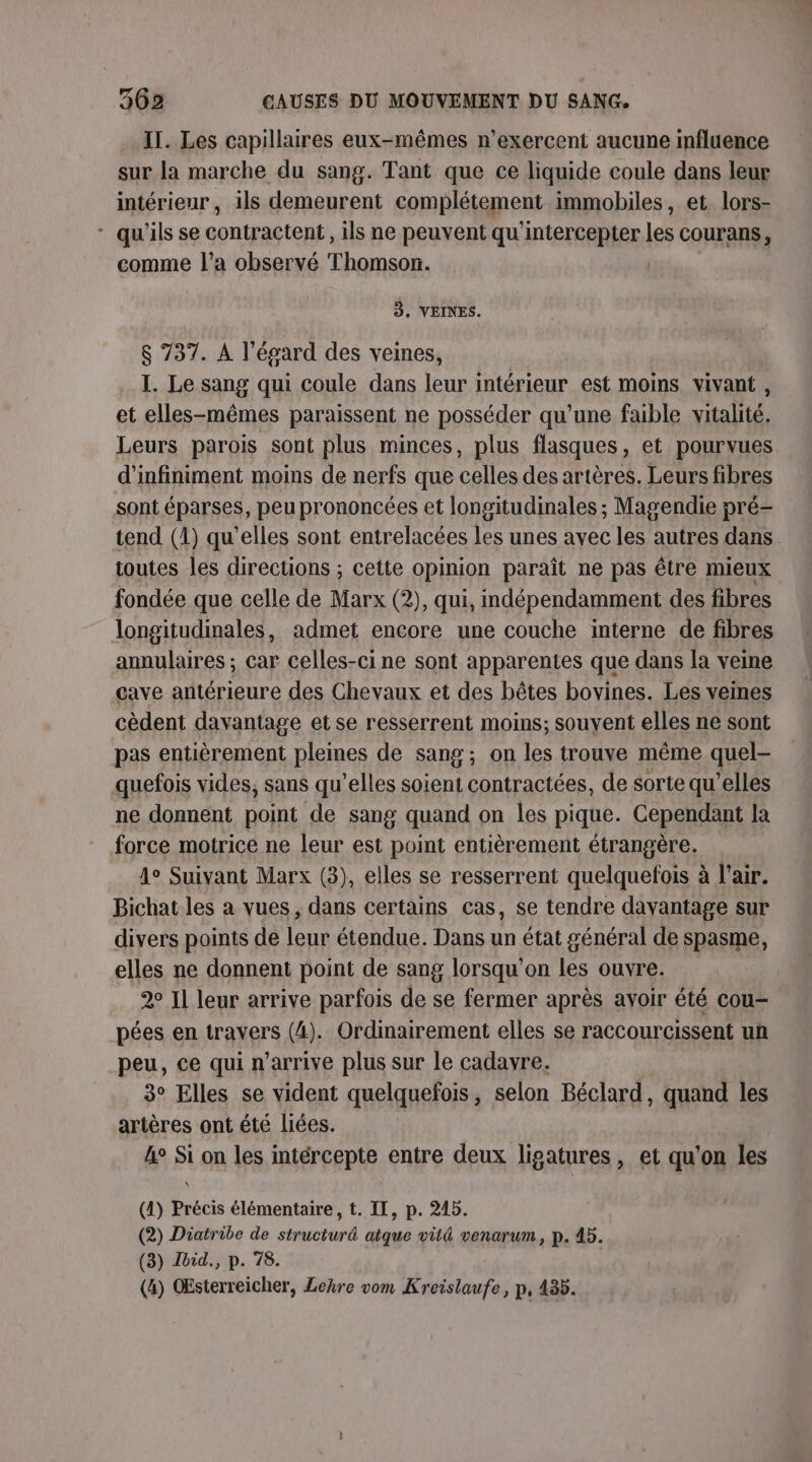 IT. Les capillaires eux-mêmes n’exercent aucune influence sur la marche du sang. Tant que ce liquide coule dans leur intérieur, ils demeurent complétement immobiles, et lors- * qu'ils se contractent , ils ne peuvent qu'intercepter les courans, comme l’a observé Thomson. ER 3, VEINES. $ 737. À l’ésard des veines, I. Le sang qui coule dans leur intérieur est moins vivant, et elles-mêmes paraissent ne posséder qu'une faible vitalité. Leurs parois sont plus minces, plus flasques, et pourvues d’infiniment moins de nerfs que celles des artères. Leurs fibres sont éparses, peu prononcées et longitudinales ; Magendie pré- tend (1) qu'elles sont entrelacées Les unes avec les autres dans toutes les directions ; cette opmion paraît ne pas être mieux fondée que celle de Marx (2), qui, indépendamment des fibres longitudinales, admet encore une couche interne de fibres annulaires ; car celles-ci ne sont apparentes que dans la veme cave antérieure des Chevaux et des bêtes bovines. Les veines cèdent davantage et se resserrent moins; souyent elles ne sont pas entièrement pleines de sang ; on les trouve même quel- quefois vides, sans qu’elles soient contractées, de sorte qu’elles ne donnent point de sang quand on les pique. Cependant la force motrice ne leur est point entièrement étrangère. A° Suivant Marx (3), elles se resserrent quelquefois à l'air. Bichat les a vues, dans certains cas, se tendre davantage sur divers points de leur étendue. Dans un état général de spasme, elles ne donnent point de sang lorsqu'on les ouvre. 2° Il leur arrive parfois de se fermer après avoir été cou- pées en travers (4). Ordinairement elles se raccourcissent un peu, ce qui n'arrive plus sur le cadavre. 3° Elles se vident quelquefois, selon Béclard, quand les artères ont été liées. 4° Si on les intércepte entre deux ligatures, et qu'on les (1) Précis élémentaire, t. IT, p. 245. (2) Diatribe de structuré atque vüit&amp; venarum, p. 45. (3) Jbid., p. 78. (4) OEsterreicher, Lenre vom Kreislaufe, p, 435.