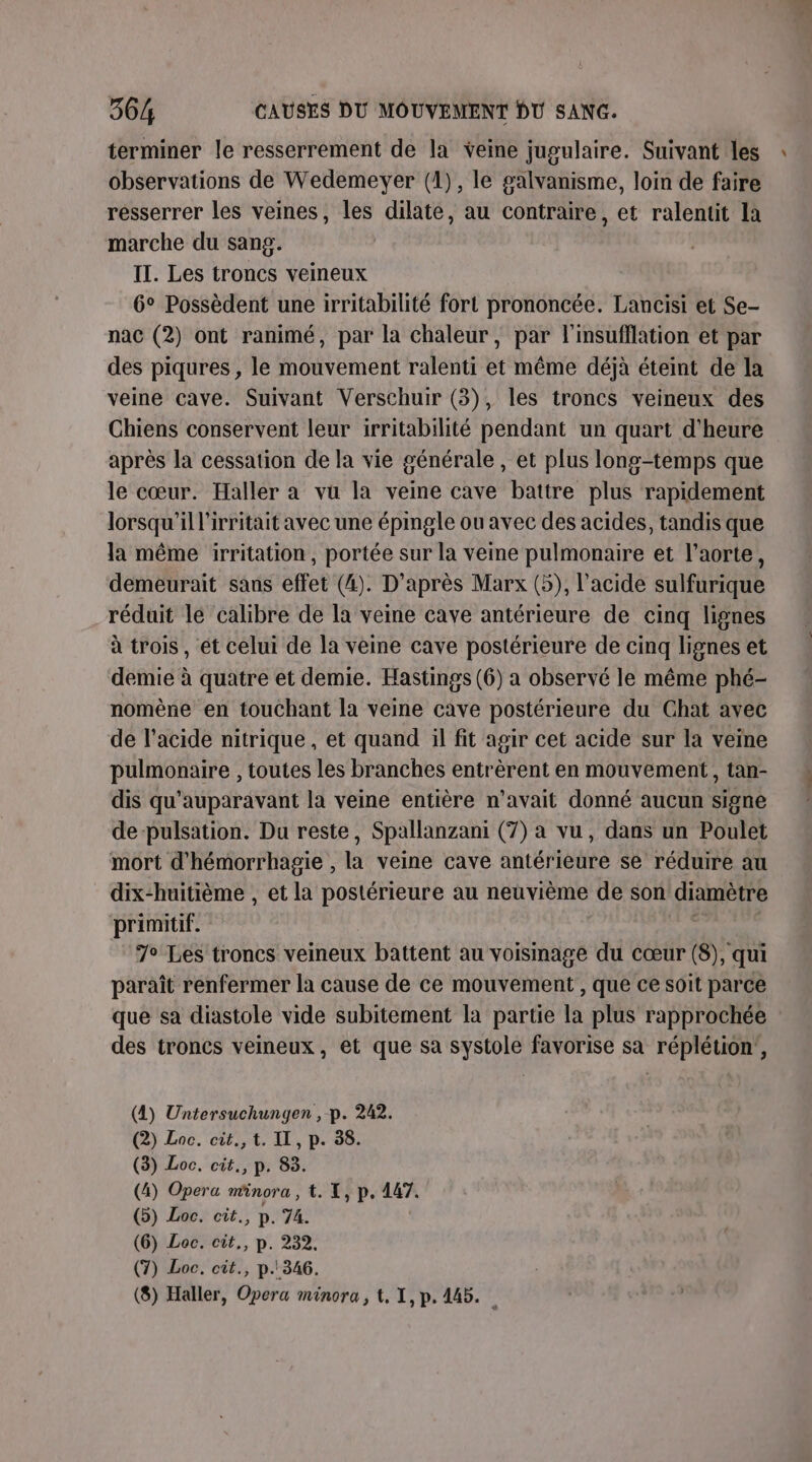 terminer le resserrement de la veine jugulaire. Suivant les : observations de Wedemeyer (1), le galvanisme, loin de faire resserrer les veines, les dilate, au contraire, et ralentit la marche du sang. IT. Les troncs veineux 6° Possèdent une irritabilité fort prononcée. Lancisi et Se- nac (2) ont ranimé, par la chaleur, par l'insufflation et par des piqures , le mouvement ralenti et même déjà éteint de la veine cave. Suivant Verschuir (3), les troncs veineux des Chiens conservent leur irritabilité pendant un quart d'heure après la cessation de la vie générale, et plus long-temps que le cœur. Haller a vu la veine cave battre plus rapidement lorsqu'il l'irritait avec une épingle ou avec des acides, tandis que la même irritation, portée sur la veme pulmonaire et l'aorte, demeurait sans effet (4). D’après Marx (5), l'acide sulfurique réduit le calibre de la veine cave antérieure de cinq lignes à trois, ét celui de la veine cave postérieure de cinq lignes et demie à quatre et demie. Hastings (6) a observé le même phé- nomène en touchant la veine cave postérieure du Chat avec de l'acide nitrique, et quand il fit agir cet acide sur la veine pulmonaire , toutes les branches entrèrent en mouvement, tan- dis qu'auparavant la veine entière n'avait donné aucun signe de-pulsation. Du reste, Spallanzani (7) a vu, dans un Poulet mort d'hémorrhagie , la veine cave antérieure se réduire au dix-huitième , et la postérieure au neuvième de son diamètre primitif. 7° Les troncs veineux battent au voisinage du cœur (8), qui paraît renfermer la cause de ce mouvement , que ce soit parce que sa diastole vide subitement la partie la plus rapprochée des troncs veineux, et que sa systole favorise sa réplétion', (4) Untersuchunygen , p. 242. (2) Loc. cit., t. IL, p. 38. (3) Loc. cit., p. 83. (4) Opera minora , t. X, p. 147. (5) Loc. cit., p. 74. (6) Loc. cit., p. 232. (7) Loc. cit., p.346.