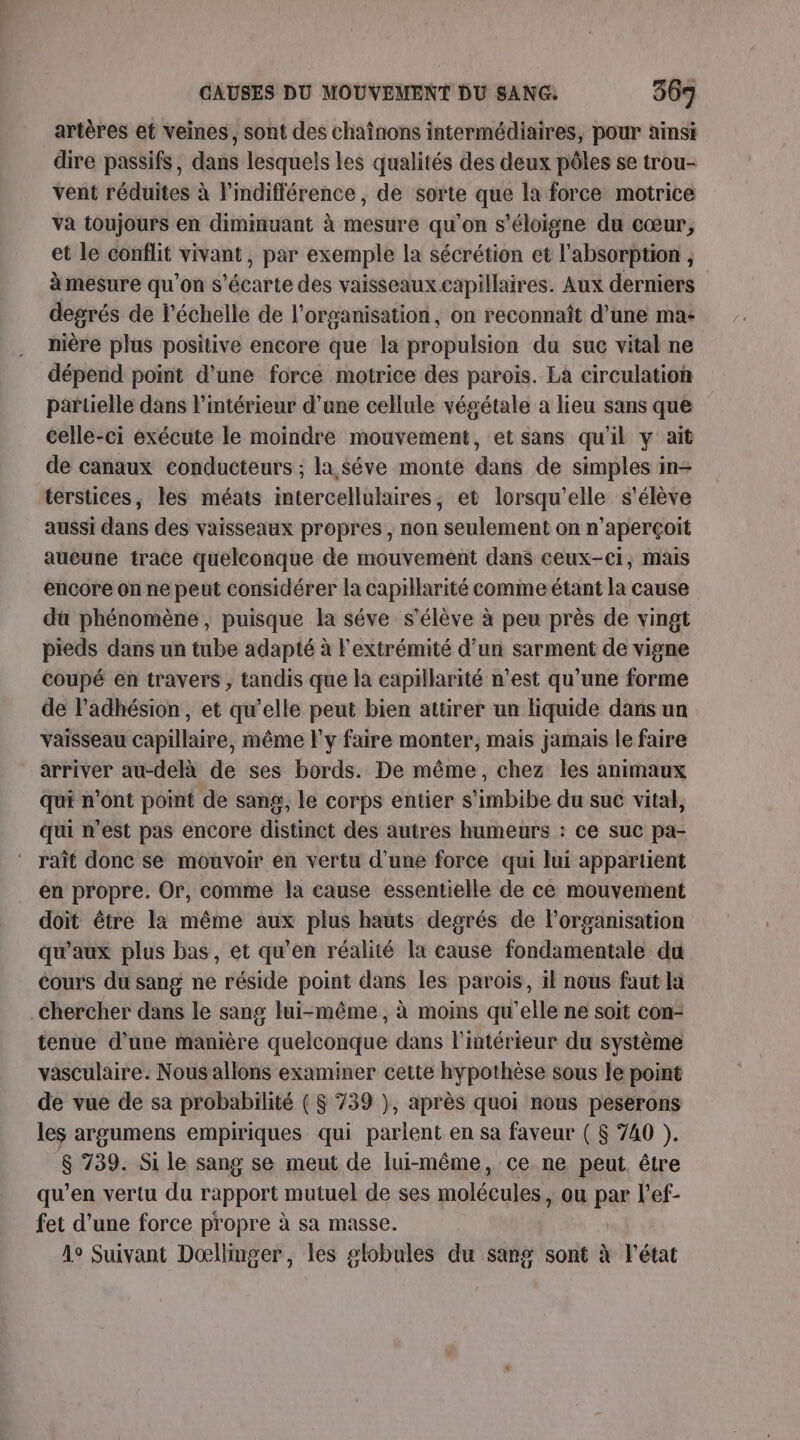 artères et veines, sont des chaînons intermédiaires, pour ainsi dire passifs, dans lesquels les qualités des deux pôles se trou- vent réduites à l'indifférence , de sorte que la force motrice va toujours en diminuant à mesure qu'on s'éloigne du cœur, et le conflit vivant, par exemple la sécrétion et l'absorption à mesure qu’on s'écarte des vaisseaux capillaires. Aux derniers degrés de l'échelle de l’organisation, on reconnaît d’une ma- nière plus positive encore que la propulsion du suc vital ne dépend point d'une force motrice des parois. La circulation partielle dans l’intérieur d’une cellule végétale a lieu sans que celle-ci exécute le moindre mouvement, et sans qu'il y ait de canaux conducteurs ; la séve monte dans de simples in- terstices, les méats intercellulaires, et lorsqu'elle s'élève aussi dans des vaisseaux propres, non seulement on n’aperçoit aucune trace quelconque de mouvement dans ceux-ci, mais encore on ne peut considérer la capillarité comme étant la cause dü phénomène, puisque la séve s'élève à peu près de vingt pieds dans un tube adapté à l'extrémité d’un sarment de vigne coupé en travers , tandis que la capillarité n’est qu’une forme de l’adhésion, et qu’elle peut bien attirer un liquide dans un vaisseau capillaire, même l'y faire monter, mais jamais le faire arriver au-delà de ses bords. De même, chez les animaux qui n’ont point de sang, le corps entier s’imbibe du suc vital, qui n’est pas encore distinct des autres humeurs : ce suc pa- raît donc se mouvoir en vertu d'une force qui lui appartient en propre. Or, comme la cause essentielle de ce mouvement doit être la même aux plus hauts degrés de l’organisation qu'aux plus bas, et qu'en réalité la cause fondamentale du cours du sang ne réside point dans les parois, il nous faut la Chercher dans le sang lui-même, à moins qu’elle ne soït con- tenue d’une manière quelconque dans l’intérieur du système vasculaire. Nous allons examiner cette hypothèse sous le point de vue de sa probabilité ( $ 739 ), après quoi nous peserons les argumens empiriques qui parlent en sa faveur ( $ 740 ). 8 739. Si le sang se meut de lui-même, ce ne peut être qu’en vertu du rapport mutuel de ses molécules, ou par l’ef- fet d’une force propre à sa masse. 1e Suivant Doœllinger, les globules du sang sont à l'état