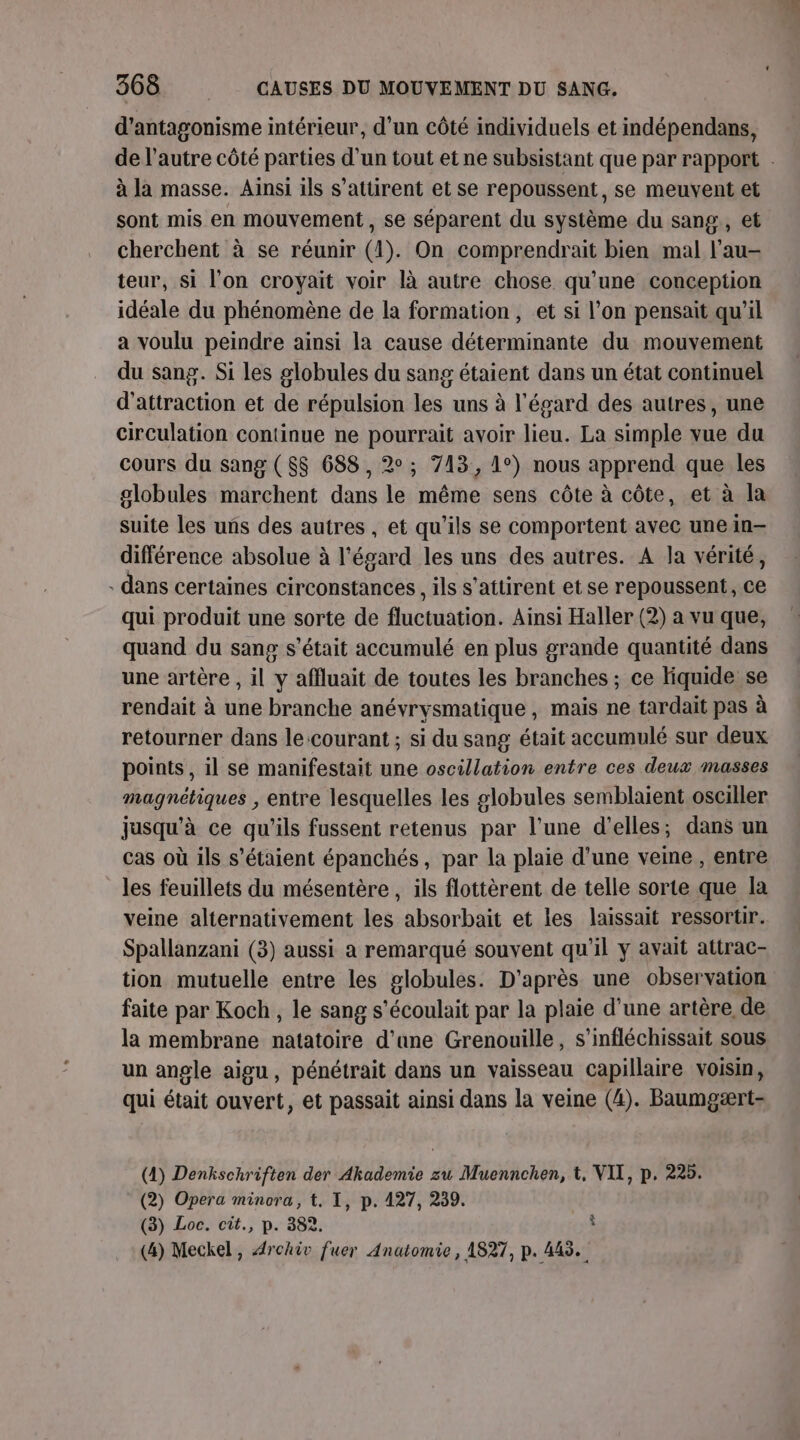 d’antagonisme intérieur, d’un côté individuels et indépendans, de l’autre côté parties d’un tout et ne subsistant que par rapport . à la masse. Ainsi ils s’attirent et se repoussent, se meuvent et sont mis en mouvement , se séparent du système du sang, et cherchent à se réunir (1). On comprendrait bien mal l’au- teur, si l’on croyait voir là autre chose qu’une conception idéale du phénomène de la formation, et si l’on pensait qu'il a voulu peindre ainsi la cause déterminante du mouvement du sang. Si les globules du sang étaient dans un état continuel d'attraction et de répulsion les uns à l'égard des autres, une circulation continue ne pourrait avoir lieu. La simple vue du cours du sang (S$$ 688, 2°; 713, 1°) nous apprend que les globules marchent dans le même sens côte à côte, et à la suite les uns des autres , et qu’ils se comportent avec unein- différence absolue à l'égard les uns des autres. A la vérité, - dans certaines circonstances, ils s’attirent et se repoussent, ce qui produit une sorte de fluctuation. Ainsi Haller (2) a vu que, quand du sang s'était accumulé en plus grande quantité dans une artère , il y affluait de toutes les branches ; ce liquide se rendait à une branche anévrysmatique, mais ne tardait pas à retourner dans le courant ; si du sang était accumulé sur deux points, il se manifestait une oscillation entre ces deux masses magnétiques ; entre lesquelles les globules semblaient osciller jusqu’à ce qu’ils fussent retenus par l’une d'elles; dans un cas où ils s'étaient épanchés, par la plaie d’une veine , entre les feuillets du mésentère, ils flottèrent de telle sorte que Ia veine alternativement les absorbait et les laissait ressortir. Spallanzani (3) aussi a remarqué souvent qu'il y avait attrac- tion mutuelle entre les globules. D'après une observation faite par Koch, le sang s’écoulait par la plaie d'une artère de la membrane natatoire d’ane Grenouille, s’infléchissait sous un angle aigu, pénétrait dans un vaisseau capillaire voisin, qui était ouvert, et passait ainsi dans la veine (4). Baumgært- (4) Denkschriften der Akademie zu Muennchen, t, VIX, p. 225. (2) Opera minora, t. I, p. 127, 239. (3) Loc. cit., p. 382. Ÿ (4) Meckel, Archiv fuer Anatomie, 1827, p. 443.