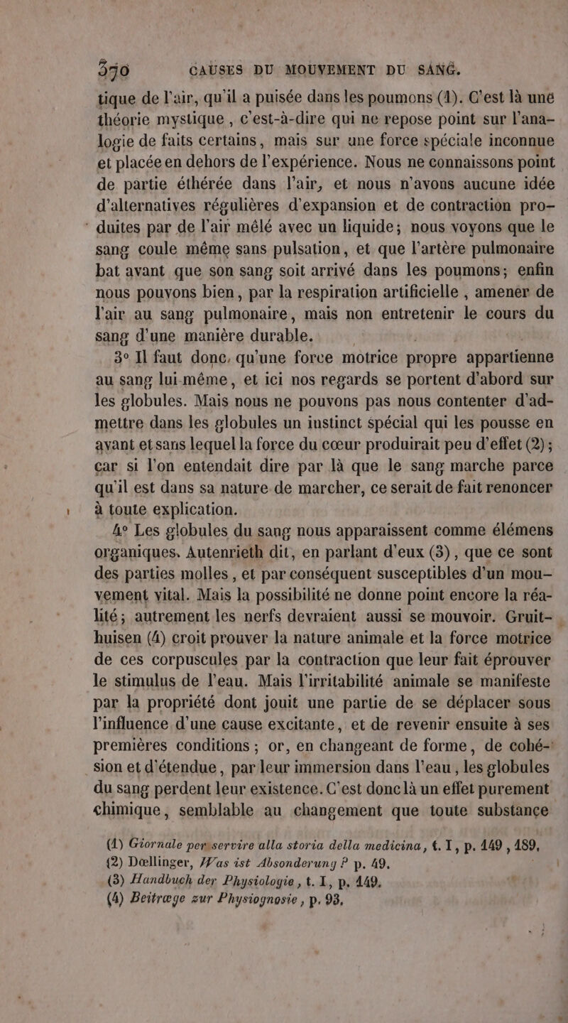 tique de l'air, qu'il a puisée dans les poumons (1). C’est là une théorie mystique , c'est-à-dire qui ne repose point sur l'ana- logie de faits certains, mais sur une force spéciale inconnue et placée en dehors de l'expérience. Nous ne connaissons point de partie éthérée dans l'air, et nous n'avons aucune idée d'alternatives régulières d'expansion et de contraction pro- ‘ duites par de l'air mêlé avec un liquide; nous voyons que le sang coule même sans pulsation, et que l'artère pulmonaire bat avant que son sang soit arrivé dans les poumons; enfin nous pouyons bien, par la respiration artificielle , amener de l'air au sang pulmonaire mais non entretenir le cours du sang d'une manière durable. 3° Il faut donc, qu'une force motrice propre appartienne au sang lui-même, et ici nos regards se portent d'abord sur les globules. Mais nous ne pouvons pas nous contenter d'ad- mettre dans les 2lobules un instinct Spécial qui les pousse en avant etsans lequel la force du cœur produirait peu d'effet (2) ; car si l'on entendait dire par là que le sang marche parce qu'il est dans sa nature de marcher, ce serait de fait renoncer à toute explication. 4° Les globules du sang nous apparaissent comme élémens organiques, Autenrieth dit, en parlant d'eux (3), que ce sont des parties molles , et par conséquent susceptibles d'un mou- vement vital. Mais la possibilité ne donne point encore la réa- lité; autrement les nerfs devraient aussi se mouvoir. Gruit- . huisen (4) croit prouver la nature animale et la force motrice de ces corpuscules par la contraction que leur fait éprouver le stimulus de l’eau. Mais l'irritabilité animale se manifeste par la propriété dont jouit une partie de se déplacer sous l'influence d’une cause excitante, et de revenir ensuite à ses premières conditions ; or, en changeant de forme, de cohé-: sion et d'étendue, par leur immersion dans l'eau, les globules du sang perdent leur existence. C'est donc là un effet purement chimique, semblable au changement que toute substance (2) Giornale pemservire alla storia della medicina, {.T, p. 149, 159, {2) Dællinger, as ist Absonderuny P p. 49. (3) Far al der Physiologie, t. I, p. 449. (4) Beitræge zur Physiognosie , p. 98,