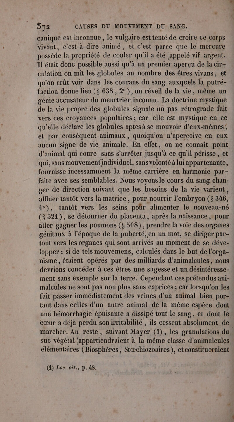 canique est inconnue , le vulgaire est tenté de croire ce corps vivant, c'est-à-dire animé , et c'est parce que le mercure possède la propriété de couler qu'il a été jappelé vif argent. Il était donc possible aussi qu’à un premier aperçu de la cir- culation on miît les #lobules au nombre des êtres vivans, et qu'on crût voir dans les courans du sang auxquels la putré- faction donne lieu (8 638 , 2° ), un réveil de la vie, même un génie accusateur du meurtrier inconnu. La doctrine mystique de la vie propre des globules signale un pas rétrograde fait vers ces croyances populaires ; car elle est mystique en ce qu'elle déclare les globules aptes à se mouvoir d'eux-mêmes; et par conséquent animaux, quoiqu'on n'apercoive en eux aucun signe de vie animale. En effet, on ne connaît point d'animal qui coure sans s’arrêter jusqu'à ce qu'il périsse, et qui, sans mouvement'individuel, sans volonté à lui appartenante, fournisse incessamment la même carrière en harmonie par- faite avec ses semblables. Nous voyons le cours du sang chan- : ger de direction suivant que les besoins de la vie varient, affluer tantôt vers la matrice, pour nourrir l'embryon ($S 346, A0), tantôt vers les seins poür alimenter le nouveau-né (8521), se détourner du placenta, après la naissance ,-pour aller gagner les poumons ($ 508), prendre la voie des organes génitaux à l’époque de la puberté, en un mot, se diriger par- tout vers les organes qui sont arrivés au moment de se déve- lopper : si de tels mouvemens, calculés dans le but de l’orga- nisme , étaient opérés par des milliards d’animalcules , nous devrions concéder à ces êtres une sagesse et un désintéresse- ment sans exemple sur la terre. Cependant ces prétendus ani- malcules ne sont pas non plus sans caprices ; car lorsqu'on les fait passer immédiatement des veines d'un animal bien por- tant dans celles d’un autre animal de la même espèce dont une hémorrhagie épuisante à dissipé tout le sang, et dont le cœur a déjà perdu sonirritabilité , ils cessent absolument de marcher. Au reste, suivant Mayer (1), les granulations du. suc végétal ‘appartiendraient à la même classe d’animalcules élémentaires (Biosphères, Stæchiozoaires ), etconstitueraient