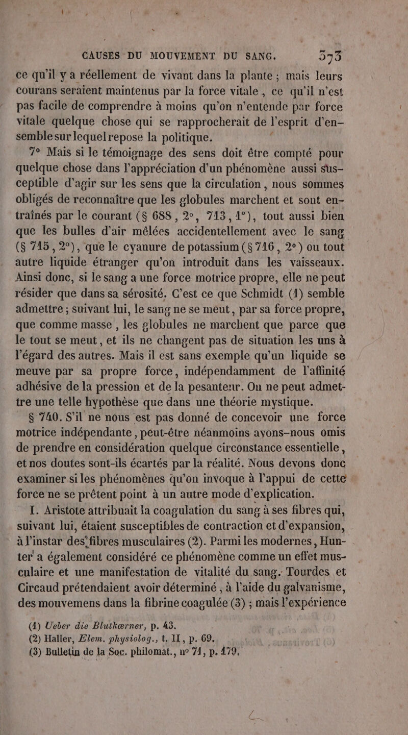 ce qu'il y a réellement de vivant dans la plante ; mais leurs courans seraient maintenus par la force vitale, ce qu'il n’est pas facile de comprendre à moins qu’on n’entende par force vitale quelque chose qui se rapprocherait de l esprit d'en- semblesur lequelrepose la politique. 7° Mais si le témoignage des sens doit être compté pour quelque chose dans l'appréciation d'un phénomène aussi sus- ceptible d'agir sur les sens que la circulation , nous sommes obligés de reconnaître que les globules marchent et sont en- traînés par le courant ($ 688, 2, 713, 1°), tout aussi bien que les bulles d'air mélées accidentellement avec le sang ($ 715, 2°), que le cyanure de potassium ($ 716, 2°) ou tout autre liquide étranger qu'on introduit dans les vaisseaux. Ainsi donc, si le sang a une force motrice propre, elle ne peut résider que dans sa sérosité. C’est ce que Schmidt (1) semble admettre ; suivant lui, le sang ne se meut, par sa force propre, que comme masse , les globules ne marchent que parce que le tout se meut, et ils ne changent pas de situation les uns à l'égard des autres. Mais il est sans exemple qu’un liquide se meuve par sa propre force, indépendamment de l'affinité adhésive de la pression et de la pesantenr. On ne peut admet- tre une telle hypothèse que dans une théorie mystique. $ 740. S'il ne nous est pas donné de concevoir une force motrice indépendante , peut-être néanmoins ayons-nous omis de prendre en considération quelque circonstance essentielle , et nos doutes sont-ils écartés par la réalité. Nous devons donc examiner si les phénomènes qu’on invoque à l'appui de cette force ne se prêtent point à un autre mode d'explication. I. Aristote attribuait la coagulation du sang à ses fibres qui, suivant lui, étaient susceptibles de contraction et d'expansion, à l'instar des’fibres musculaires (2). Parmi les modernes, Hun- ter a également considéré ce phénomène comme un effet mus- culaire et une manifestation de vitalité du sang. Tourdes et Circaud prétendaient avoir déterminé , à l’aide du galvanisme, des mouvemens dans la fibrine coagulée (3) ; mais l'expérience (4) Ueber die Blutkærner, p. 43. (2) Haller, Elem. physiolog., t. IL, p. 69...