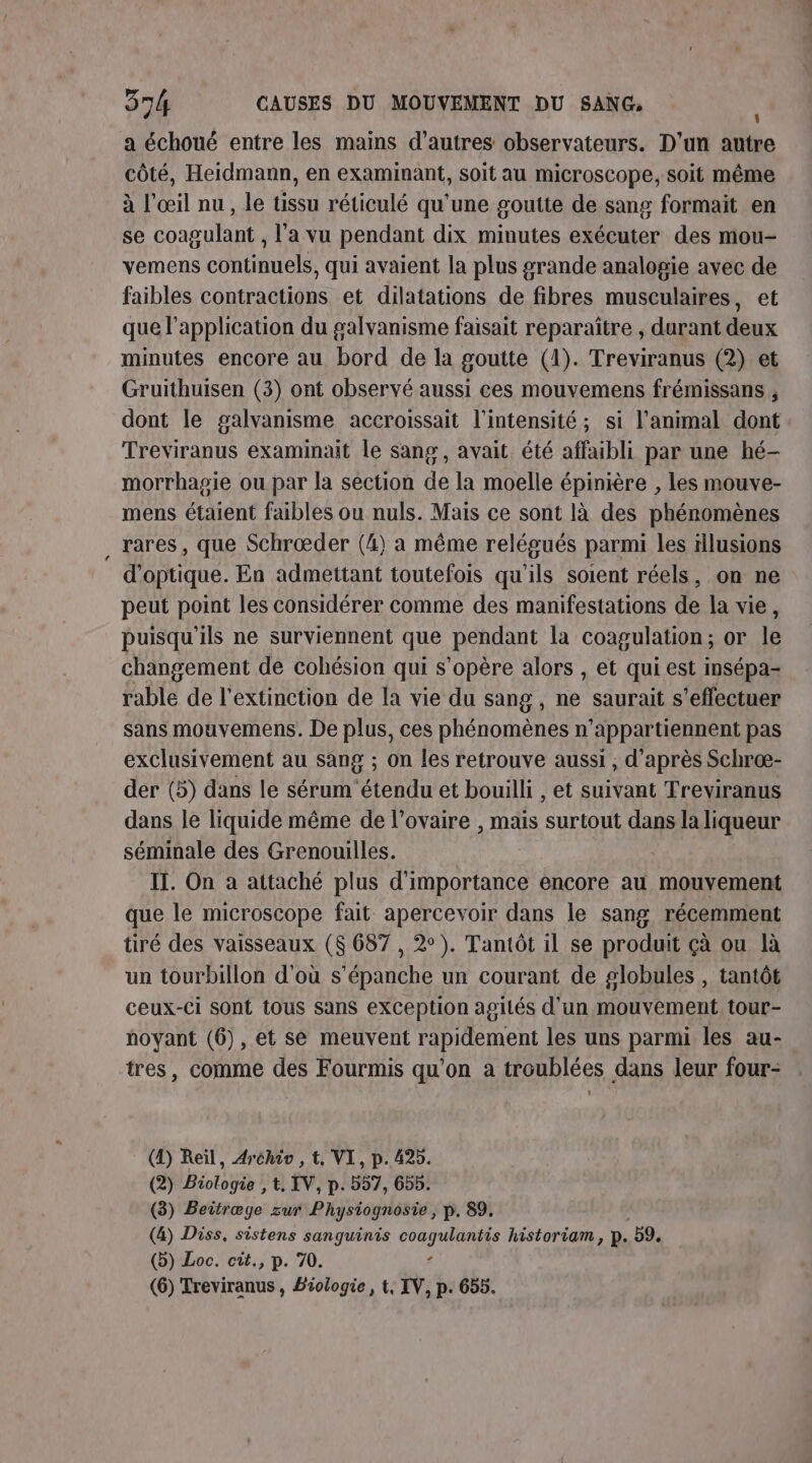 a échoué entre les mains d’autres observateurs. D'un autre côté, Heidmann, en examinant, soit au microscope, soit même à l'œil nu, le tissu réticulé qu'une goutte de sang formait en se coagulant , l'a vu pendant dix minutes exécuter des mou- vemens continuels, qui avaient la plus grande analogie avec de faibles contractions et dilatations de fibres musculaires, et que l'application du galvanisme faisait reparaître , durant deux minutes encore au bord de la goutte (1). Treviranus (2) et Gruithuisen (3) ont observé aussi ces mouvemens frémissans , dont le galvanisme accroissait l'intensité; si l'animal dont Treviranus examinait le sang, avait été affaibli par une hé- morrhagie ou par la section de la moelle épinière , les mouve- mens étaient faibles ou nuls. Mais ce sont là des phénomènes rares, que Schrœæder (4) a même relégués parmi les illusions d'optique. En admettant toutefois qu'ils soient réels, on ne peut point les considérer comme des manifestations de la vie, puisqu'ils ne surviennent que pendant la coagulation; or le changement de cohésion qui s'opère alors , et qui est insépa- rable de l'extinction de la vie du sang, ne saurait s'effectuer sans mouvemens. De plus, ces phénomènes n’appartiennent pas exclusivement au sang ; on les retrouve aussi , d’après Schræ- der (5) dans le sérum étendu et bouilli , et suivant Treviranus dans le liquide même de l'ovaire , mais surtout dans la liqueur séminale des Grenouilles. IT. On a attaché plus d'importance encore au mouvement que le microscope fait apercevoir dans le sang récemment tiré des vaisseaux ($ 687 , 2°). Tantôt il se produit çà ou là un tourbillon d'où s’épanche un courant de globules , tantôt ceux-ci sont tous sans exception agités d'un mouvement tour- noyant (6), et se meuvent rapidement les uns parmi les au- tres, comme des Fourmis qu'on à troublées dans leur four- (D) Reil, Aréhiv , t, VI, p. 425. (2) Biologie , t. IV, p. 557, 655. (3) Beitræge zur Physiognosie , p. 89. (4) Diss, sistens sanguinis coagulantis historiam, p. 59. (b) Loc. cit., p. 70. £ (6) Treviranus , Biologie, t, IV, p. 655.