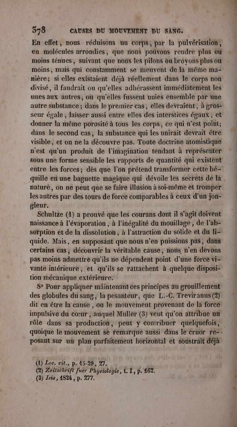 En effet, nous réduisons un corps; par la pulvérisation, en molécules arrondies, que nous pouvons rendre plus ou moins ténues, suivant que nous les pilons où broyons plus ou moins, mais qui constamment se meuvent de la même ma- nière; si elles existaient déjà réellement dans le corps non divisé , il faudrait ou qu’elles adhérassent immédiatement les unes aux autres, où qu'elles fussent unies ensemble par une autre substance ; dans le premier cas, elles devraiént, à gros- seur égale , laisser aussi éntre elles des intérstices égaux, et donner la même porosité à tous les corps, ce qui n’est point; dans le second cas, la substance qui les unirait devrait être visible, et on ne la découvre pas. Toute doctrine atomistique nest qu'un produit de l'imagination tendant à représenter entre les forces; dès que l’on prétend transformer cette bé- quille en une baguette magique qui dévoile les secrets de la naturé, On ne peut que se fairé illusion à soi-même et tromper les autres par des tours de force comparables à ceux d’un jon- gleur. Schultze (1) a prouvé que les courans donit il s’agit doivent naissance à l’évaporation , à l'inégalité du mouillage ; de l’ab- soïption et de la dissolution, à l'attraction du solide et du li= quide. Mais, en supposant que nous n’en puissions pas, dans certains cas ; découvrir la véritable cause, nous n’en devons pas moins admettre qu'ils ne dépéndent point d'une force vi- vante intérieure, et qu'ils se rättachent à quelque disposi- tion Mécanique extérieure. 8° Pour appliquer mâintenant ces principes au grouillement des globules du sang, la pesanteur, que L.-C. Treviranus (2) dit en être la cause , ou le mouvement provenant de la force impulsive du cœur , auquel Muller (3) veut qu'on attribue un rôle dans sa production, peut y contribuer quelquefois, og sur uñ plan parfaitement horizontal et soustrait déjà (4) Loc. cit., p. 45-29, 27. (2) Zeitschrift fuer Ph ysiologie, 1, D. 462. (3) Tsis, 4824 , p. 277.