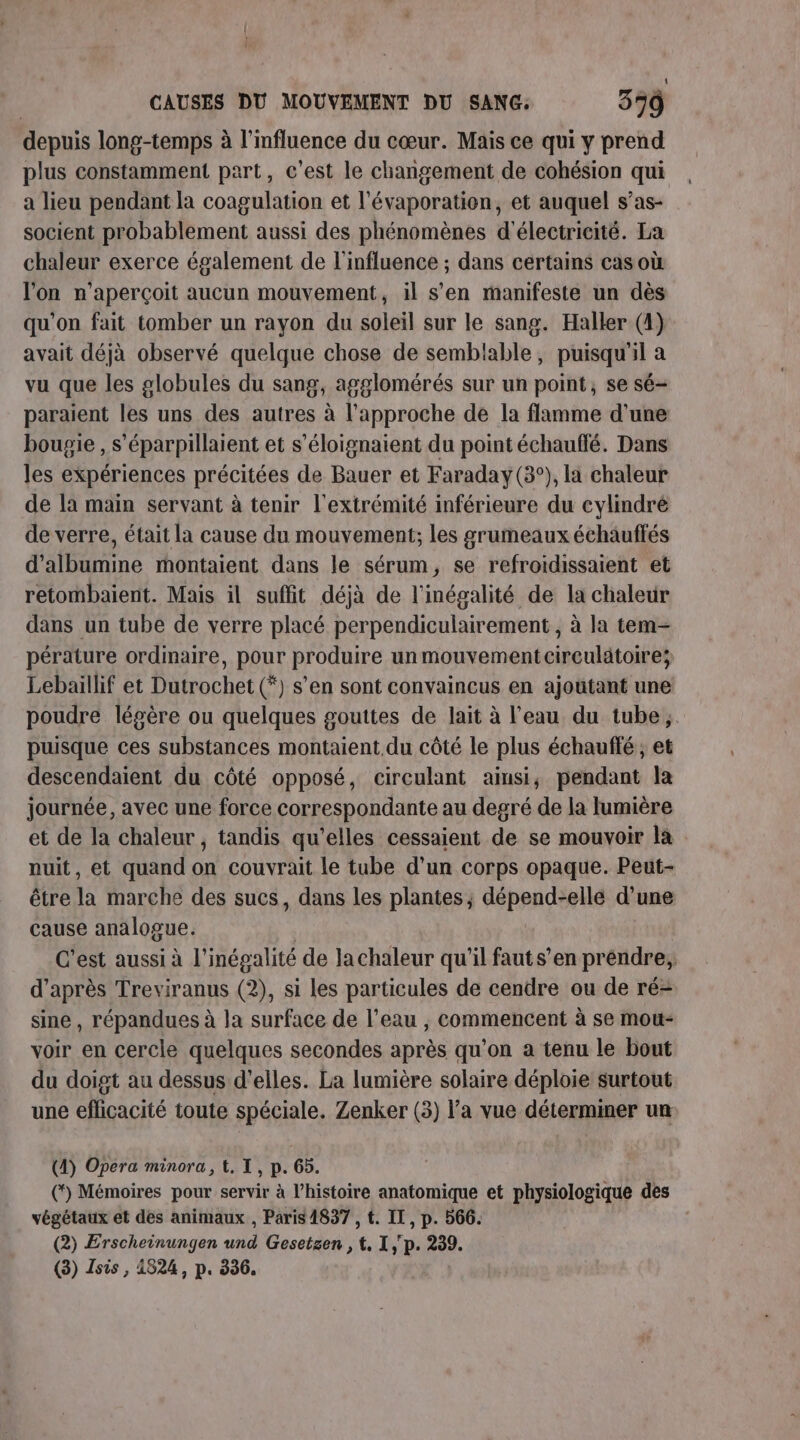 depuis long-temps à l'influence du cœur. Mais ce qui y prend plus constamment part, c’est le changement de cohésion qui a lieu pendant la coagulation et l’évaporation, et auquel s’as- socient probablement aussi des phénomènes d'électricité. La chaleur exerce également de l'influence ; dans certains cas où l'on n'aperçoit aucun mouvement, il s'en manifeste un dès qu'on fait tomber un rayon du soleil sur le sang. Haller (4) avait déjà observé quelque chose de semblable, puisqu'il a vu que les globules du sang, agglomérés sur un point, se sé- paraient les uns des autres à l'approche de la flamme d'une bougie , s'éparpillaient et s’éloignaient du point échauffé. Dans les expériences précitées de Bauer et Faraday(3°), la chaleur de la main servant à tenir l'extrémité inférieure du cylindré de verre, était la cause du mouvement; les grumeaux échauffés d’albumine montaient dans le sérum, se refroidissaient et retombaient. Mais il suflit déjà de l'inégalité de la chaleur dans un tube de verre placé perpendiculairement , à la tem- pérature ordinaire, pour produire un mouvement circulatoire; Lebaillif et Dutrochet (*) s’en sont convaincus en ajoutant une poudre légère ou quelques gouttes de lait à l'eau du tube, puisque ces substances montaient du côté le plus échauffé ; et descendaient du côté opposé, cireulant ainsi; pendant la journée, avec une force correspondante au degré de la lumière et de la chaleur , tandis qu'elles cessaient de se mouvoir la nuit, et quand on couvrait le tube d’un corps opaque. Peut- être la marche des sucs, dans les plantes; dépend-elle d'une cause analogue. C'est aussi à l'inégalité de lachaleur qu'il faut s’en prendre, d’après Treviranus (2), si les particules de cendre ou de ré- sine, répandues à la surface de l’eau , commencent à se mou- voir en cercle quelques secondes après qu'on a tenu le bout du doigt au dessus d'elles. La lumière solaire déploie surtout une eflicacité toute spéciale. Zenker (3) l’a vue déterminer un (4) Opera minora, {, IX, p. 65. (*) Mémoires pour servir à l’histoire anatomique et physiologique des végétaux et des animaux , Paris 4837 , t. IT, p. 566. (2) Erscheinungen pa Gesetzen , 4 1,p. 239.