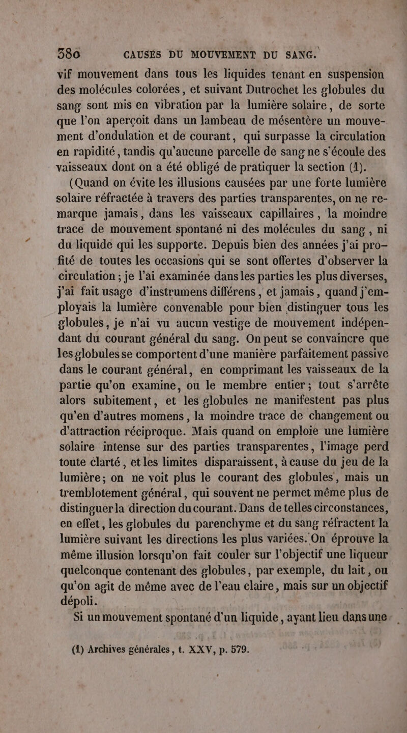 vif mouvement dans tous les liquides tenant en suspension des molécules colorées, et suivant Dutrochet les globules du sang sont mis en vibration par la lumière solaire, de sorte que l’on aperçoit dans un lambeau de mésentère un mouve- ment d'ondulation et de courant, qui surpasse la circulation en rapidité , tandis qu'aucune parcelle de sang ne s'écoule des vaisseaux dont on à été obligé de pratiquer la section (1). (Quand on évite les illusions causées par une forte lumière solaire réfractée à travers des parties transparentes, on ne re- marque jamais, dans les vaisseaux capillaires , la moindre trace de mouvement spontané ni des molécules du sang , ni du liquide qui les supporte. Depuis bien des années j'ai pro- fité de toutes les occasions qui se sont offertes d'observer la _circulation ; je l'ai examinée danses parties les plus diverses, j'ai fait usage d'instrumens différens , et jamais, quand j'em- ployais la lumière convenable pour bien distinguer tous les globules, je n’ai vu aucun vestige de mouvement indépen- dant du courant général du sang. On peut se convaincre que les globules se comportent d’une manière parfaitement passive dans le courant général, en comprimant les vaisseaux de la partie qu'on examine, ou le membre entier; tout s'arrête alors subitement, et les slobules ne manifestent pas plus qu’en d’autres momens , la moindre trace de changement ou d'attraction réciproque. Mais quand on emploie une lumière solaire intense sur des parties transparentes, l’image perd toute clarté, et les limites disparaissent, à cause du jeu de la lumière; on ne voit plus le courant des globules, mais un tremblotement général, qui souvent ne permet même plus de distinguer la direction du courant. Dans de telles circonstances, en effet, les globules du parenchyme et du sang réfractent la lumière suivant les directions les plus variées. On éprouve la même illusion lorsqu'on fait couler sur l'objectif une liqueur quelconque contenant des globules, par exemple, du lait, ou qu'on agit de même avec de l’eau claire, mais sur un objectif dépoli. | Si un mouvement spontané d'un liquide, ayant lieu dansune. (1) Archives générales, t. XXV, p. 579.