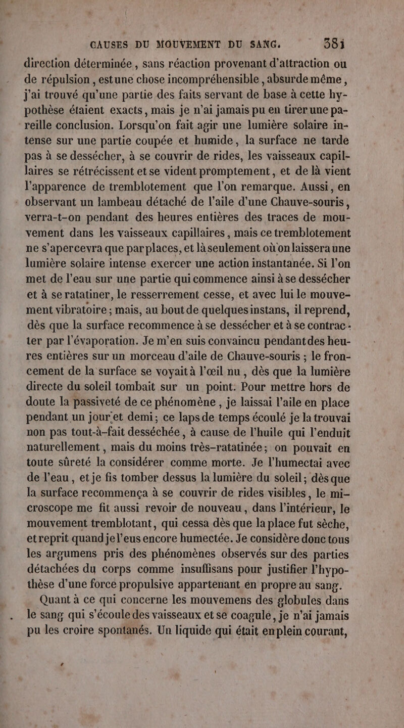 direction déterminée , sans réaction provenant d'attraction ou de répulsion , estune chose incompréhensible , absurde même, j'ai trouvé qu’une partie des faits servant de base à cette hy- pothèse étaient exacts, mais je n’ai jamais pu en tirer une pa- reille conclusion. Lorsqu'on fait agir une lumière solaire in- tense sur une partie coupée et humide, la surface ne tarde pas à se dessécher, à se couvrir de dt les vaisseaux capil- laires se rétrécissent et se vident promptement, et de là vient l'apparence de tremblotement que l’on remarque. Aussi, en : observant un lambeau détaché de l’aile d’une Chauve-souris, verra-t-on pendant des heures entières des traces de mou- vement dans les vaisseaux capillaires , mais ce tremblotement ne s’apercevra que par places, et là seulement où on laissera une lumière solaire intense exercer une action instantanée. Si l’on met de l’eau sur une partie qui commence ainsi à se dessécher et à se ratatiner, le resserrement cesse, et avec lui le mouve- ment vibratoire ; mais, au bout de quelquesinstans, il reprend, dès que la surface recommence à se dessécher et à se contrac- ter par l'évaporation. Je m’en suis convaincu pendant des heu- res entières sur un morceau d’aile de Chauve-souris ; le fron- cement de la surface se voyait à l’œil nu , dès que la lumière directe du soleil tombait sur un point: Pour mettre hors de doute la passiveté de ce phénomène , je laissai l’aile en place pendant un jour'et demi; ce laps de temps écoulé je la trouvai non pas tout-à-fait desséchée , à cause de l'huile qui l’enduit naturellement , mais du moins très-ratatinée; on pouvait en toute sûreté la considérer comme morte. Je l’humectai avec de l’eau, et je fis tomber dessus la lumière du soleil; dès que la surface recommença à se couvrir de rides visibles, le mi- croscope me fit aussi revoir de nouveau, dans l’intérieur, le mouvement tremblotant, qui cessa dès que la place fut sèche, etreprit quand je l’eus encore humectée. Je considère donc tous les argumens pris des phénomènes observés sur des parties détachées du corps comme insuflisans pour justifier l'hypo- thèse d’une force propulsive appartenant en propre au sang. Quant à ce qui concerne les mouvemens des globules dans le sang qui s'écoule des vaisseaux et se coagulé ,Je n'ai jamais pu les croire spontanés. Un liquide qui était en plein courant,