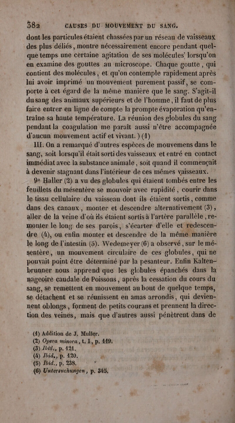 dont les particules étaient chassées par un réseau de vaisseaux des plus déliés, montre nécessairement encore pendant quel- que temps une certaine agitation de ses molécules’ lorsqu'on en examine des gouttes au microscope. Chaque goutte , qui contient des molécules , et qu'on contemple rapidement après lui avoir imprimé un mouvement purement passif, se com- porte à cet égard de la même manière que le sang. S'agit-il du sang des animaux supérieurs et de l’homme , il faut de plus faire entrer en ligne de compte la prompte évaporation qu'en- traîne sa haute température. La réunion des globules du sang pendant la coagulation me paraît aussi n’être accompagnée d'aucun mouvement actif et vivant. } (4) III. On a remarqué d’autres espèces de mouvemens dans le sang, soit lorsqu'il était sorti des vaisseaux et entré en contact immédiat avec la substance animale , soit quand il commençait à devenir stagnant dans l’intérieur de ces mêmes vaisseaux. 9e Haller (2) a vu des globules qui étaient tombés entre les feuillets du mésentère se mouvoir avec rapidité, courir dans le tissu cellulaire du vaisseau dont ils étaient sortis, comme dans des canaux, monter et descendre alternativement (3) , aller de la veine d’où fs étaient sortis à l'artère parallèle , re- monter le long de ses parois, s'écarter d'elle et redescen- dre (4), ou enfin monter et descendre de la mémé manière le long de l'intestin (5). Wedemeyer (6) a observé, sur le mé- sentère, un mouvement circulaire de ces globules, qui ne pouvait point être déterminé par la pesanteur. Enfin Kalten- brunner nous apprend que les globules épanchés dans la nageoiré caudale de Poissons , après la cessation du cours du sang, Se remettent en mouvement au bout de quelque temps, se détachent et se réunissent en amas arrondis, qui devien- nent oblongs, forment de petits courans et prennent la direc-. tion des veines, mais que d’autres aussi pénètrent dans de (4) Addition de J. Muller. (2) Opera minora , t. L, p. 449: (3) bit, p. 121. , (4) Ibid, p. 420. (5) Joid., p. 238. d (6) Untersuchungen, p, 345,