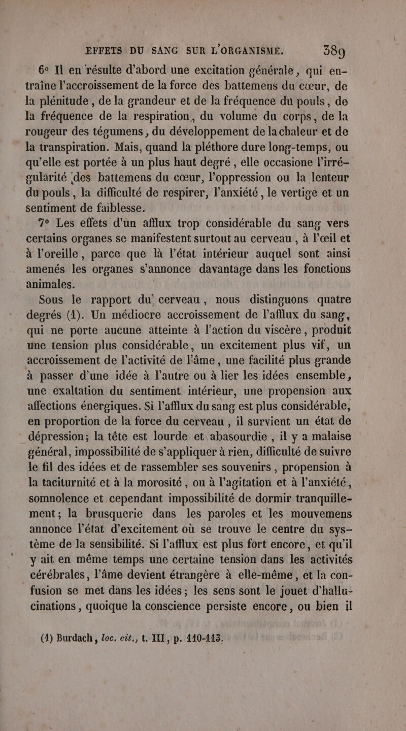 6° Il en résulte d’abord une excitation générale, qui en- traîne l'accroissement de la force des battemens du cœur, de la plénitude , de la grandeur et de la fréquence du pouls, de la fréquence de la respiration, du volume du corps, de la rougeur des tégumens , du développement de la chaleur et de la transpiration. Mais, quand la pléthore dure long-temps, ou qu’elle est portée à un plus haut degré , elle occasione l'irré- gularité des battemens du cœur, l'oppression ou la lenteur du pouls , la difficulté de respirer, l'anxiété, le vertige et un sentiment de faiblesse. 7° Les eflets d'un afflux trop considérable du sang vers certains organes se manifestent surtout au cerveau , à l'œil et à l'oreille, parce que là l’état intérieur auquel sont ainsi amenés les organes s'annonce davantage dans les fonctions animales. Sous le rapport du cerveau, nous distinguons quatre degrés (1). Un médiocre accroissement de l’afllux du sang, qui ne porte aucune atteinte à l’action du viscère , produit une tension plus considérable, un excitement plus vif, un accroissement de l’activité de l'âme, une facilité plus grande à passer d’une idée à l’autre ou à lier les idées ensemble, une exaltation du sentiment intérieur, une propension aux affections énergiques. Si l’afflux du sang est plus considérable, en proportion de la force du cerveau , il survient un état de dépression; la tête est lourde et abasourdie , il y a malaise général, impossibilité de s'appliquer à rien, difficulté de suivre le fil des idées et de rassembler ses souvenirs, propension à la taciturnité et à la morosité , ou à l'agitation et à l'anxiété, somnolence et cependant impossibilité de dormir tranquille- ment; la brusquerie dans les paroles et les mouvemens annonce l’état d’excitement où se trouve le centre du sys- tème de la sensibilité. Si l’afflux est plus fort encore, et qu'il y ait en même temps une certaine tension dans les activités cérébrales, l'âme devient étrangère à elle-même, et la con- fusion se met dans les idées ; les sens sont le jouet d’hallu- cinations , quoique la conscience persiste encore, ou bien il (4) Burdach, Loc. cit, t. III, p. 440-413.