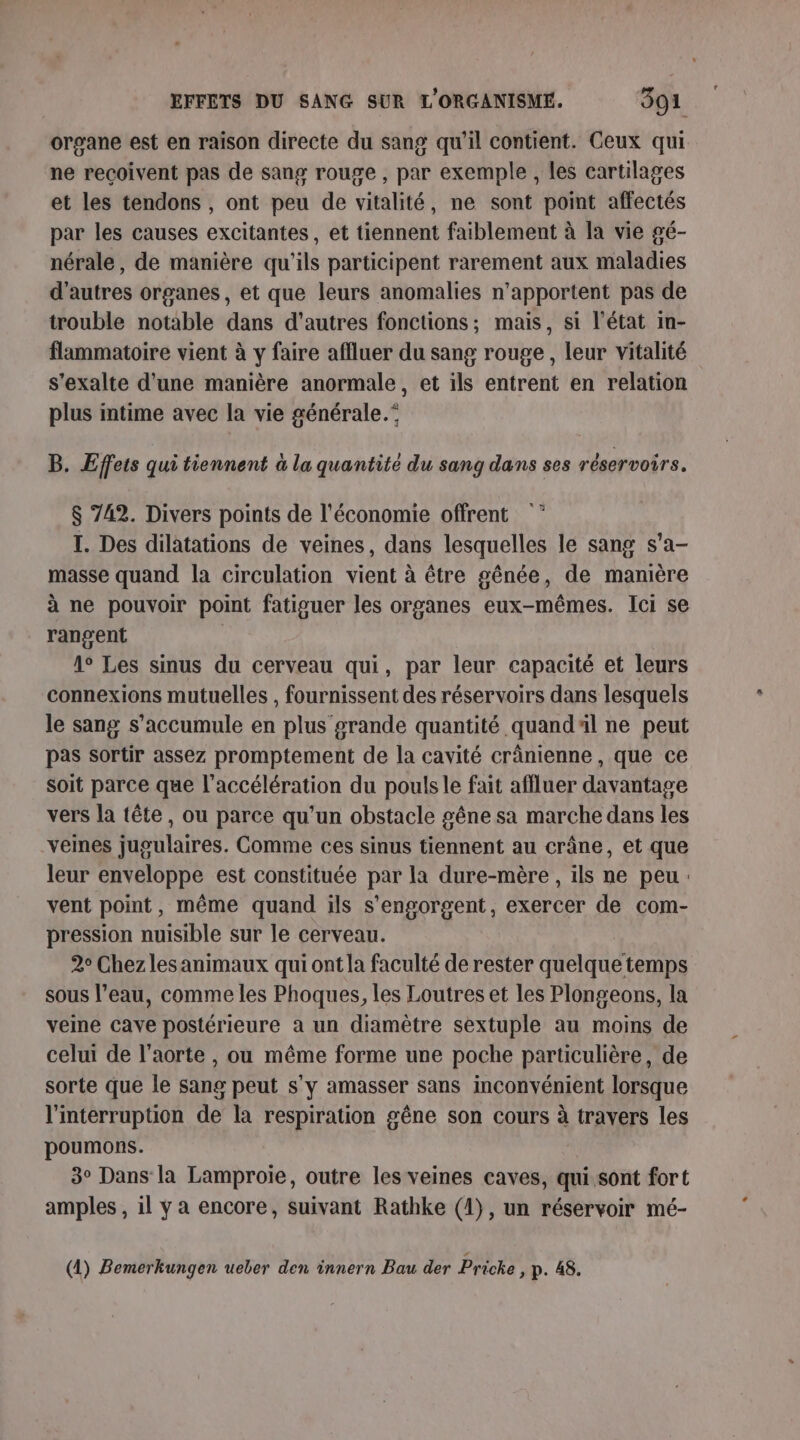 organe est en raison directe du sang qu'il contient. Ceux qui ne recoivent pas de sang rouge , par exemple, les cartilages et les tendons , ont peu de vitalité, ne sont point affectés par les causes excitantes, et tiennent faiblement à la vie gé- nérale, de manière qu'ils participent rarement aux maladies d'autres organes, et que leurs anomalies n'apportent pas de trouble notable dans d'autres fonctions; mais, si l’état in- flammatoire vient à y faire affluer du sang rouge , leur vitalité s'exalte d'une manière anormale, et ils entrent en relation plus intime avec la vie générale.” B. Effets qui tiennent à la quantité du sang dans ses réservoirs. 7% $ 742. Divers points de l'économie offrent I. Des dilatations de veines, dans lesquelles le sang s’a- masse quand la circulation vient à être gênée, de manière à ne pouvoir point fatiguer les organes eux-mêmes. Ici se rangent 1° Les sinus du cerveau qui, par leur capacité et leurs connexions mutuelles , fournissent des réservoirs dans lesquels le sang s’accumule en plus grande quantité quand'l ne peut pas sortir assez promptement de la cavité crânienne , que ce soit parce que l'accélération du pouls le fait affluer davantage vers la tête, ou parce qu'un obstacle gêne sa marche dans les veines jugulaires. Comme ces sinus tiennent au crâne, et que leur enveloppe est constituée par la dure-mère , ils ne peu: vent point, même quand ils s'engorgent, exercer de com- pression nuisible sur le cerveau. 2° Chez lesanimaux qui ont la faculté de rester quelque temps sous l’eau, comme les Phoques, les Loutres et les Plongeons, la veine cave postérieure à un diamètre sextuple au moins de celui de l'aorte , ou même forme une poche particulière, de sorte que le sang peut s'y amasser sans inconvénient lorsque l'interruption de la respiration gêne son cours à travers les poumons. | 3° Dans la Lamproie, outre les veines caves, qui sont fort amples , il ÿ a encore, suivant Rathke (1), un réservoir mé- (4) Bemerkungen ueber den innern Bau der Priche ; p. 48. r