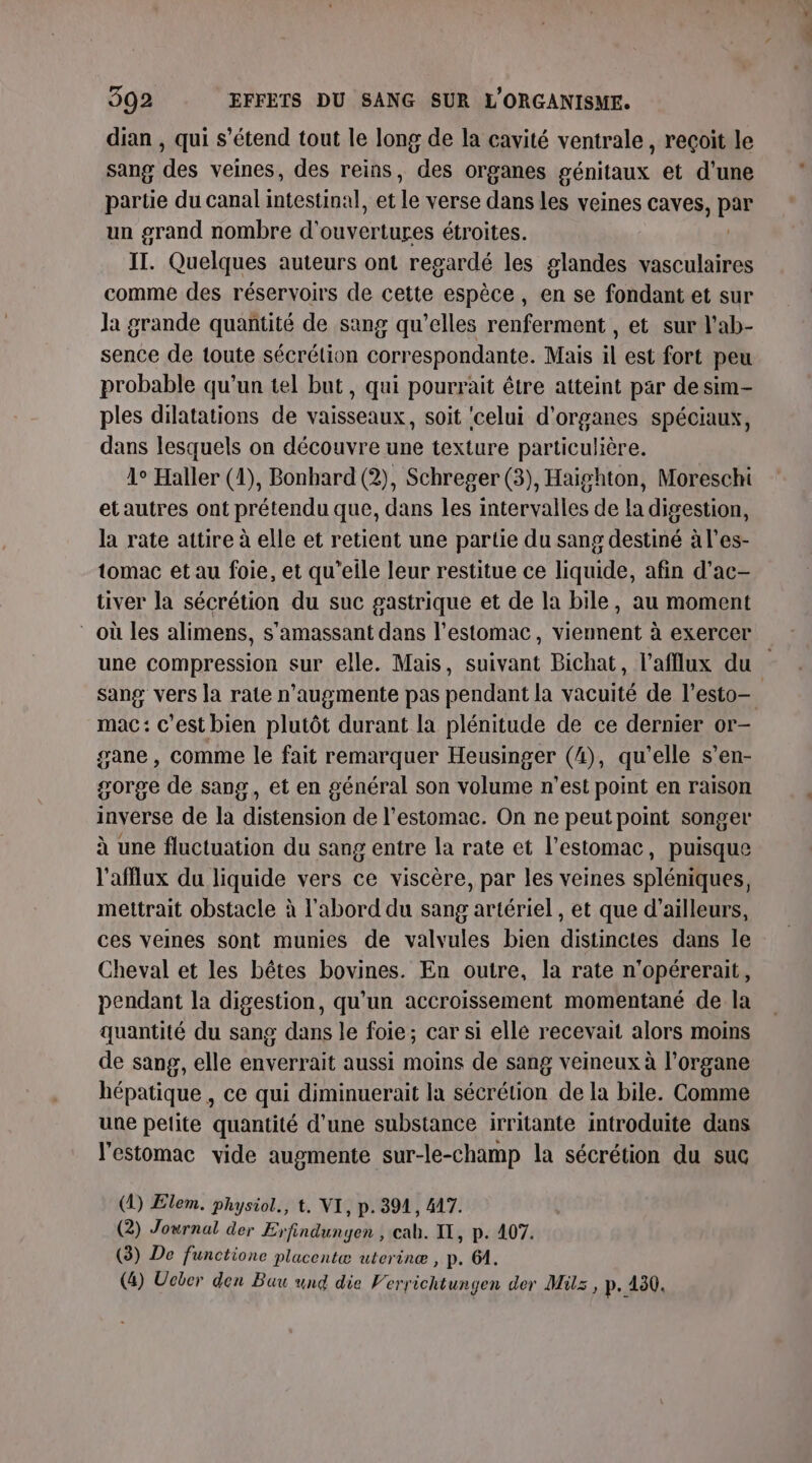 dian , qui s'étend tout le long de la cavité ventrale, reçoit le sang des veines, des reins, des organes génitaux et d’une partie du canal intestinal, et le verse dans les veines caves, ue un grand nombre d’ OU VErERLeS étroites. IT. Quelques auteurs ont regardé les glandes vasculaires comme des réservoirs de cette espèce, en se fondant et sur Ja grande quantité de sang qu'elles renferment , et sur l'ab- sence de toute sécrétion correspondante. Mais il est fort peu probable qu’un tel but, qui pourrait être atteint par desim- ples dilatations de vaisseaux, soit celui d'organes spéciaux, dans lesquels on découvre une texture particulière. 1° Haller (1), Bonbard (2), Schreger (3), Haighton, Moreschi et autres ont prétendu que, dans les intervalles de la digestion, la rate attire à elle et retient une partie du sang destiné ales- tomac et au foie, et qu’elle leur restitue ce liquide, afin d’ac— tiver la sécrétion du suc gastrique et de la bile, au moment où les alimens, s'amassant dans l'estomac, viennent à exercer une compression sur elle. Mais, suivant Bichat, l’afflux du sang vers la rate n'augmente pas pendant la vacuité de l’esto— mac: c’est bien plutôt durant la plénitude de ce dernier or- gane , comme le fait remarquer Heusinger (4), qu'elle s’en- gorge de sang, et en général son volume n’est point en raison inverse de la distension de l'estomac. On ne peutpoint songer à une fluctuation du sang entre la rate et l'estomac, puisque l’afflux du liquide vers ce viscère, par les veines spléniques, mettrait obstacle à l'abord du sang artériel , et que d’ailleurs, ces veines sont munies de valvules bien distinctes dans le Cheval et les bêtes bovines. En outre, la rate n'opérerait, pendant la digestion, qu'un accroissement momentané de la quantité du sang dans le foie; car si elle recevait alors moins de sang, elle enverrait aussi moins de sang veineux à l'organe hépatique , ce qui diminuerait la sécrétion de la bile. Comme une pelite quantité d'une substance irritante introduite dans l'estomac vide augmente sur-le-champ la sécrétion du suc (1) Elem. physiol., t. NI, p. 3914, 417. (2) Journal der Erfindungen , cah. IT, p. 407. (3) De functione placentæ uterinæ , p. 64.