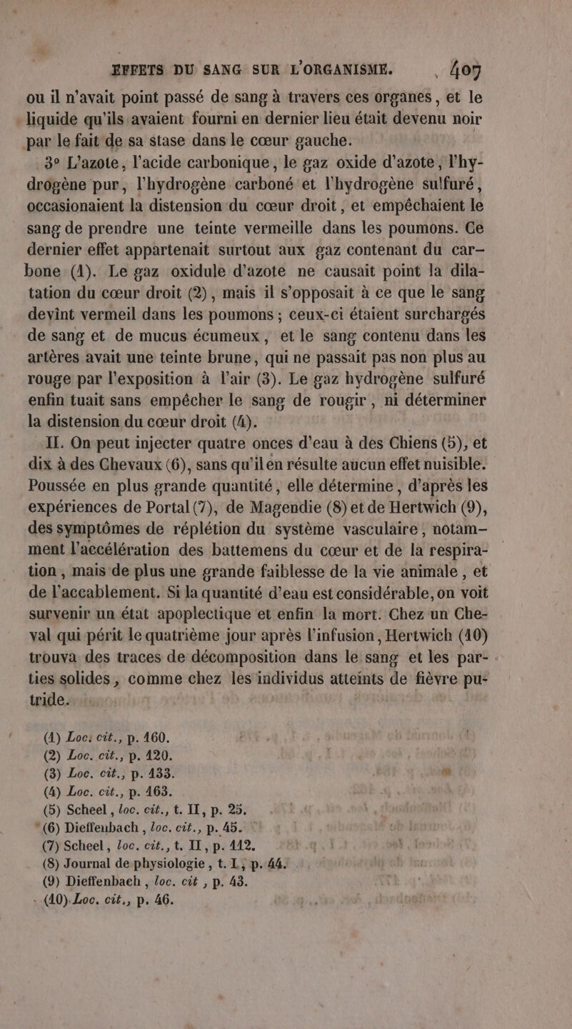 ou il n'avait point passé de sang à travers ces organes , et le liquide qu'ils avaient fourni en dernier lieu était devenu noir par le fait de sa stase dans le cœur gauche. 3° L’'azote, l'acide carbonique, le gaz oxide d'azote, l’hy- drogène pur, l'hydrogène carboné et l'hydrogène sulfuré, occasionaient la distension du cœur droit, et empêchaient le sang de prendre une teinte vermeille dans les poumons. Ge dernier effet appartenait surtout aux gaz contenant du car- bone (1). Le gaz oxidule d'azote ne causait point la dila- tation du cœur droit (2), mais il s’opposait à ce que le sang devint vermeil dans les poumons ; ceux-ci étaient surchargés de sang et de mucus écumeux, et le sang contenu dans les artères avait une teinte brune, qui ne passait pas non plus au rouge par l'exposition à l'air (3). Le gaz hydrogène sulfuré enfin tuait sans empécher le sang de rougir , ni déterminer la distension du cœur droit (4). IT. On peut injecter quatre onces d’eau à des Chiens (5), et dix à des Ghevaux (6), sans qu’il en résulte aucun effet nuisible. Poussée en plus grande quantité, elle détermine, d’après les expériences de Portal (7), de Magendie (8) et de Hertwich (9), des symptômes de réplétion du système vasculaire , notam- ment l'accélération des battemens du cœur et de la respira- tion , mais de plus une grande faiblesse de la vie animale , et de l’accablement. Si la quantité d’eau est considérable, on voit survenir un état apoplectique et enfin la mort. Chez un Che- val qui périt le quatrième jour après l’infusion, Hertwich (10) trouva des traces de décomposition dans le sang et les par- ties solides, comme chez les individus atteints de fièvre pu: tride. (4) Loc: cit., p. 460. (2) Loc. cit., p. 120. | (3) Loc. cit., p. 433. ” (4) Loc. cit., p. 163. (5) Scheel , Loc. cût., t. IT, p. 25.  (6) Dieffeubach , Loc. cit., p. 45. (7) Scheel , Loc. cit.,t, II, p. 412. (8) Journal de physiologie , t. L, p. 44. (9) Dieffenbaeh , Loc. cit , p. 43.