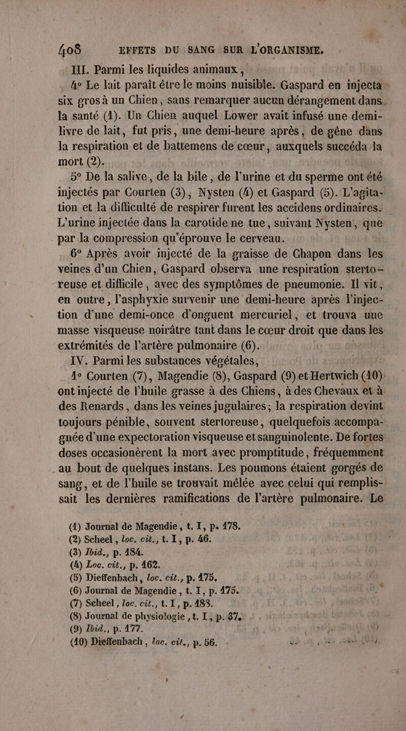 III. Parmi les liquides animaux , 4 Le lait paraît être le moins nuisible. Gaspard en injecta six gros à un Chien, sans remarquer aucun dérangement dans. la santé (1). Un Chien auquel Lower avait infusé une demi- livre de lait, fut pris, une demi-heure après, de gêne dans la respiration et de battemens de cœur, auxquels succéda la mort (2). 5° De la salive, de la bile , de l’urine et du sperme ont été injectés par Courten (3), Nysten (4) et Gaspard (5). L'agita- tion et la difficulté de respirer furent les accidens ordinaires. L’urine injectée dans la carotide ne tue, suivant Nysten, que par la compression qu'éprouve le cerveau. 6° Après avoir injecté de la graisse de Ghapon dans les veines d’un Chien, Gaspard observa une respiration sterto- reuse et difficile, avec des symptômes de pneumonie. Il vit, en outre, l’asphyxie survenir une demi-heure après l’injec- tion d’une demi-once d’onguent mercuriel, et trouva une masse visqueuse noirâtre tant dans le cœur droit que dans les extrémités de l'artère pulmonaire (6). | IV. Parmi les substances vépétales, lo Courten (7), Magendie (8), Gaspard (9) et Hertwich (10) ont injecté de l'huile grasse à des Chiens, à des Chevaux et à des Renards, dans les veines jugulaires ; la respiration devint toujours pénible, souvent stertoreuse, quelquefois accompa- gnée d’une expectoralion visqueuse et sanguinolente. De fortes doses occasionèrent la mort avec promptitude, fréquemment au bout de quelques instans. Les poumons étaient gorgés de sang, et de l'huile se trouvait mêlée avec celui qui remplis- sait les dernières ramifications de l'artère pulmonaire. Le (1) Journal de Magendie , t. I, p. 178. (2) Scheel , Loc. cit.,t. I, p. 46. (3) Jbid., p. 184. (4) Loc. cit., p. 462. (5) Dieffenbach, Loc. cit., p. 475. (6) Journal de Magendie , t. I, p. 475. (7) Scheel, Loc. cit., t. I, p.185. (8) Journal de physiologie ,t. I, p.87 (9) Zbid., p. 477. , dosjrslisie