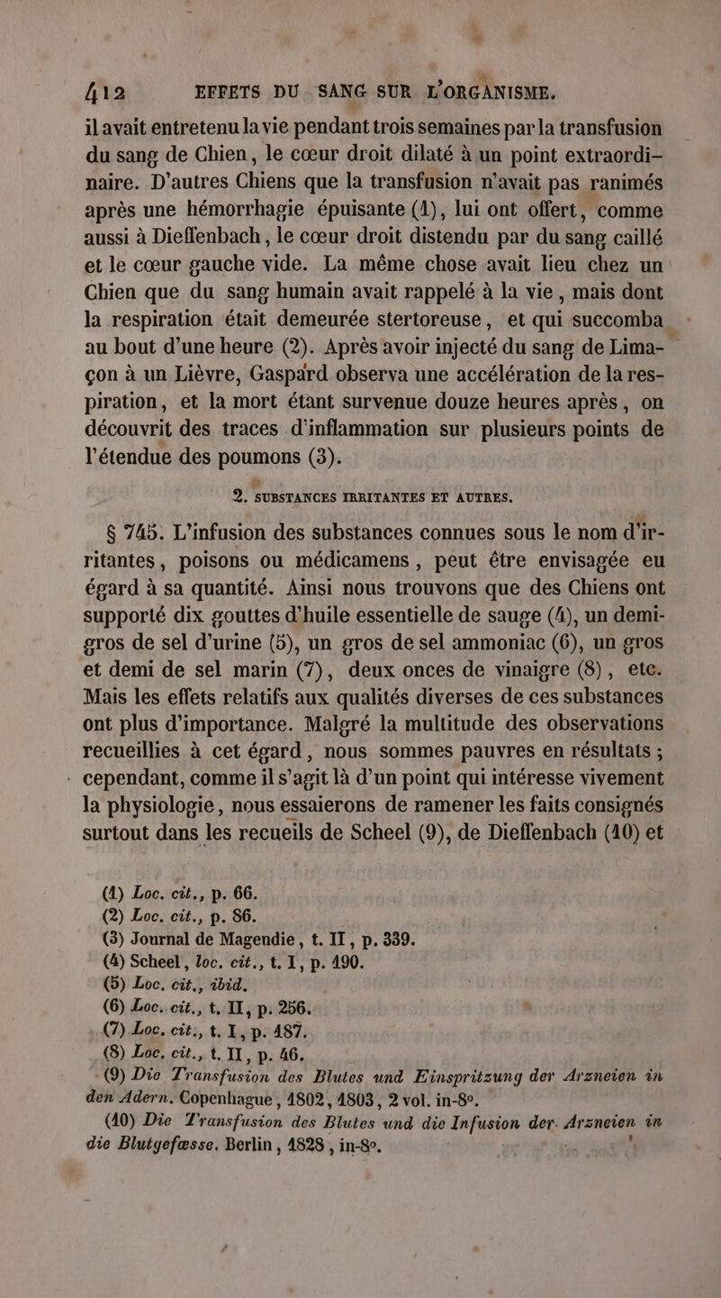 il avait entretenu la vie pendant trois semaines par la transfusion du sang de Chien, le cœur droit dilaté à un point extraordi- naire. D’autres Chiens que la transfusion n'avait pas ranimés après une hémorrhagie épuisante (1), lui ont offert, comme aussi à Dieffenbach , le cœur droit distendu par du sang caillé et le cœur gauche vide. La même chose avait lieu chez un Chien que du sang humain avait rappelé à la vie, mais dont la respiration était demeurée stertoreuse, et qui succomba au bout d’une heure (2). Après avoir injecté du sang de Lima- çon à un Lièvre, Gaspard observa une accélération de la res- piration, et la mort étant survenue douze heures après, on découvrit des traces d'inflammation sur plusieurs points de l'étendue des PRUOR (3). 2e SUBSTANCES IRRITANTES ET AUTRES. $ 745. L’infusion des substances connues sous le nom d'ir- ritantes, poisons ou médicamens , peut être envisagée eu égard à sa quantité. Ainsi nous trouvons que des Chiens ont supporté dix gouttes d'huile essentielle de sauge (4), un demi- gros de sel d'urine (5), un gros de sel ammoniac (6), un gros et demi de sel marin (7), deux onces de vinaigre (8), etc. Mais les effets relatifs aux qualités diverses de ces substances ont plus d'importance. Malgré la multitude des observations recueillies à cet ere nous sommes pauvres en résultats ; - cependant, comme il s’agit là d’un point qui intéresse vivement la physiologie, nous essaierons de ramener les faits consignés surtout dans les recueils de Scheel (9), de Dieffenbach (10) et (4) Loc. cit., p. 66. (2) Loc. cit., p. 86. (3) Journal de Magendie , t. IT, p. 339. (4) Scheel , Loc. cit., t. I, p. 490. (5) Loc, cit., ibid. (6) Loc. cit., t. IX, p. 256. (7) Loc. cit.,t.1 ,P- 487. (8) Loc, cit., t. II, p. 46. (9) Die Tr AREA des Blutes und Einspritzung der Arzneien in den Adern. Copenhague , 4802, 4803, 2 vol. in-8°. (40) Die Transfusion des Blutes und die Infusion der. Arsneien in die Blutyefæsse, Berlin , 4828 , in-8o.