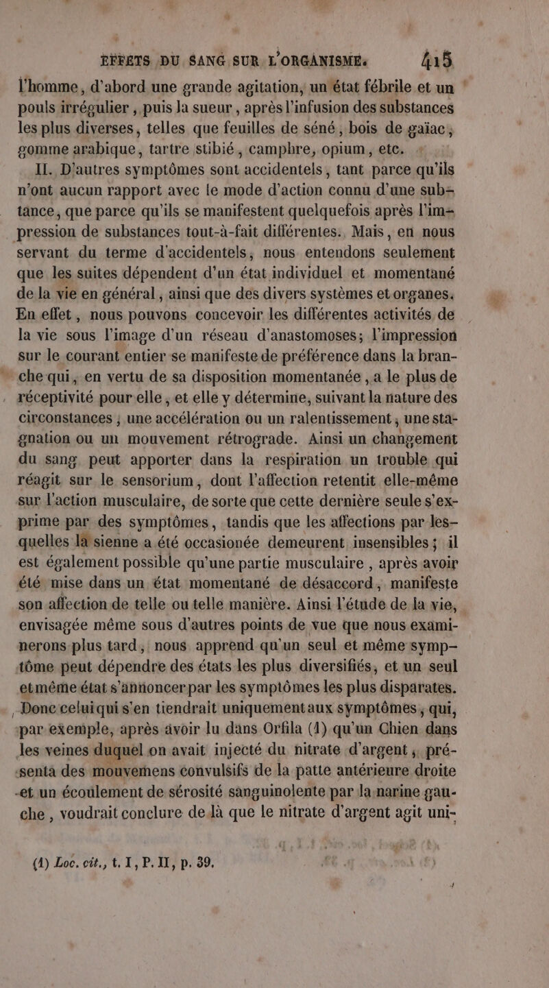 l'homme, d’abord une grande agitation, un état fébrile et un ‘ pouls irrégulier , puis Ja sueur , après l’infusion des substances les plus diverses, telles que feuilles de séné, bois de gaïac; somme arabique, tartre stibié, camphre, opium, etc. II. D'autres symptômes sont accidentels, tant parce qu'ils n’ont aucun rapport avec le mode d'action connu d’une sub= tance, que parce qu'ils se manifestent quelquefois après l’im= pression de substances tout-à-fait différentes. Mais, en nous servant du terme d'accidentels, nous entendons seulement que les suites dépendent d’un état individuel et. momentané de la vie en général , ainsi que des divers systèmes etorganes. En effet, nous pouvons concevoir les différentes activités de la vie sous l’image d’un réseau d'anastomoses; l'impression sur le courant entier se manifeste de préférence dans la bran- - chequi, en vertu de sa disposition momentanée , a le plus de réceptivité pour elle, et elle y détermine, suivant la nature des circonstances } une accélération ou un ralentissement ; une sta- gnation ou un mouvement rétrograde. Ainsi un changement du sang, peut apporter dans la respiration un trouble qui réagit sur le sensorium, dont l'affection retentit elle-même sur l'action musculaire, de sorte que cette dernière seule s'ex- prime par des symptômes, tandis que les affections par les- quelles lsienne a été occasionée demeurent insensibless il est également possible qu'une partie musculaire , après avoir été mise dans un état momentané de désaccord, manifeste son affection de telle ou telle manière. Ainsi l'étude de la vie, envisagée même sous d'autres points de vue que nous exami- nerons plus tard, nous apprend qu'un seul ét même symp- tôme peut dépendre des états les plus diversifiés, et un seul etmême état s'annoncer par les symptômes les plus disparates. Donc celuiquis'en tiendrait uniquementaux symptômes, qui, par exemple, après avoir lu dans Orfila (1) qu'un Chien dans les veines duquel on avait injecté du nitrate d'argent ;. pré- senta des mouverhens convulsifs de la patte antérieure droite ef un écoulement de sérosité sanguinolente par la:narine gau- che , voudrait conclure delà que le nitrate d'argent agit uni- (1) Loc. cit, t, I, P. IX, p. 39,