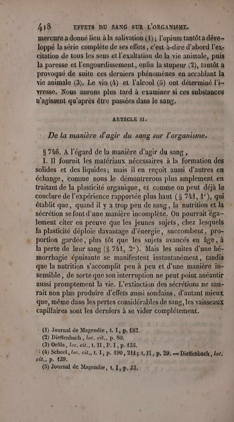 mercure a donné lieu à la salivation (1) ; l’opium tantôt a déve- loppé la série complète de ses effets , c’est-à-dire d'abord l’ex- citation de tous les sens et l'exaltation de la vie animale, puis la paresse et l'engourdissement, enfin la stupeur (2), tantôt a provoqué de suite ces derniers phénomènes en accablant la vie animale (3), Le vin (4) et l'alcool (5) ont déterminé li yresse. Nous aurons plus tard à examiner si ces substances n'agissent qu'après être passées dans le sang. ARTICLE I. Dé la manière d'agir du sang sur l'organisme. $ 746. A l'égard de la manière d'agir du sang , I. Il fournit les matériaux nécessaires à la formation des solides et des liquides; mais il en reçoit aussi d’autres en échange, comme nous le démontrerons plus amplement en traitant de la plasticité organique, et comme on peut déjà le conclure de l'expérience rapportée plus haut (S 741, 1°), qui établit que, quand il y a trop peu de sang, la nutrition et la sécrétion se font d’une manière incomplète, On pourrait éga- lement citer en preuve que les jeunes sujets, chez lesquels la plasticité déploie davantage d'énergie, succombent, pro- portion gardée, plus tôt que les sujets avancés en âge, à la perte de leur sang ($ 741, 2°). Mais les suites d’une hé- morrhagie épuisante se manifestent instantanément, tandis que la nutrition s’accomplit peu à peu et d’une manière in- sensible, de sorte que son interruption ne peut point anéantie aussi promptement la vie. L’extinction des sécrétions ne sau- rait non plus produire d'effets aussi soudains, d'autant mieux que, même dans les pertes considérables de sang, les vaisseaux Capillaires sont les derniers à se vider complétement. * (4) Journal de Magendie , t. I, p. 482. (2) Dieffenbach , Loc. cit., p. 80. (3) Orfila, Loc, cit.,t. IL, P. I, p.135. °1 (4) Scheel, loc, cit,,t, T, p. 490, 2143 t,1T, p, 29. Grue» loc, cit, p. 439. (5) Journal de Magendie, t, 1, p, 33.