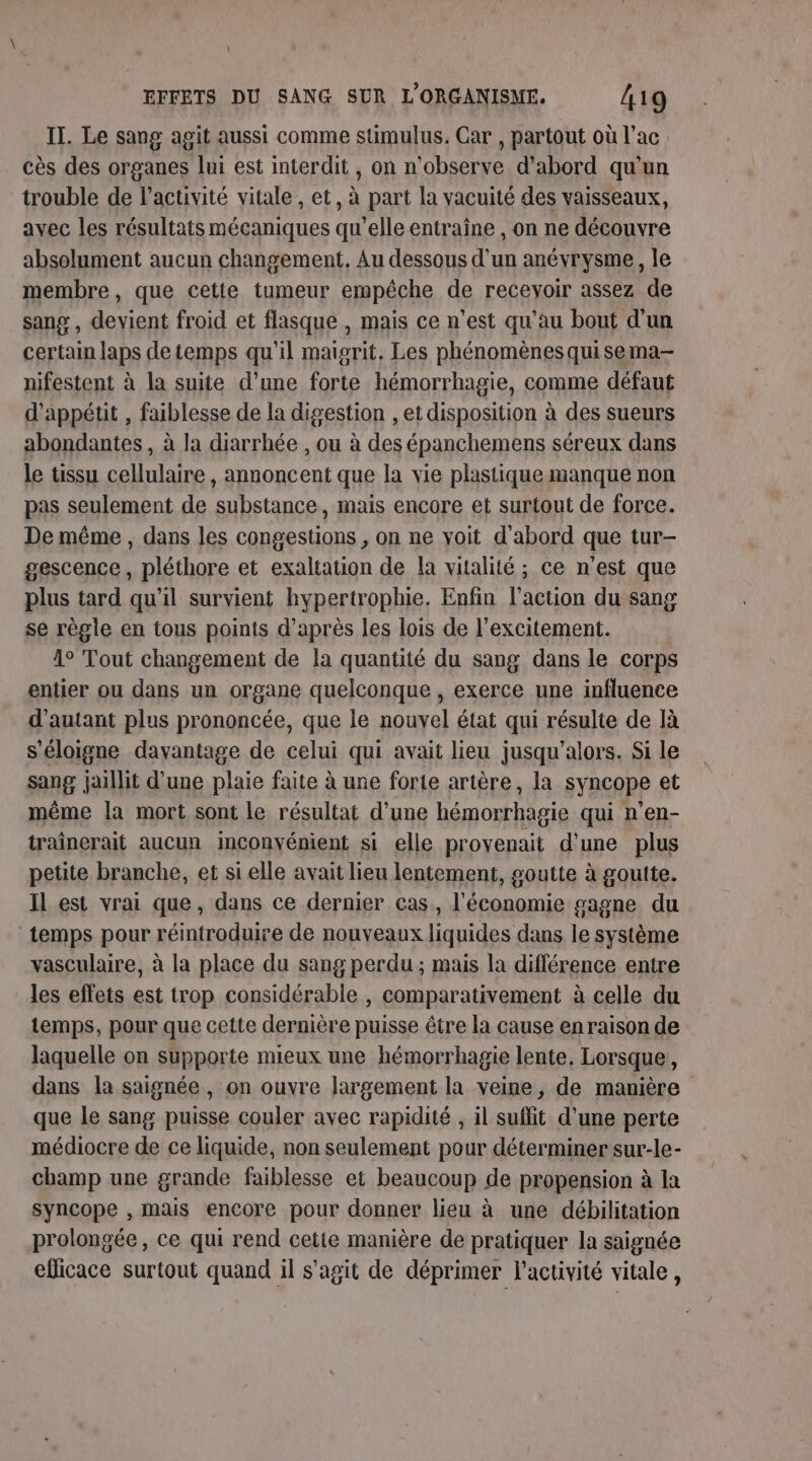 IT. Le sang agit aussi comme sumulus. Car , partout où lac. cès des organes lui est interdit, on n'observe d'abord qu'un trouble de l’activité vitale, et, à part la vacuité des vaisseaux, avec les résultats mécaniques qu’elle entraîne , on ne découvre absolument aucun changement, Au dessous d’un anévrysme, le membre, que cette tumeur empêche de recevoir assez de sang , devient froid et flasque , mais ce n’est qu’au bout d'un certain laps de temps qu'il maisrit. Les phénomènes quisema- nifestent à la suite d’une forte hémorrhagie, comme défaut d'appétit , faiblesse de la digestion , et disposition à des sueurs abondantes , à la diarrhée , ou à des épanchemens séreux dans le tissu cellulaire, annoncent que la vie plastique manque non pas seulement de substance, mais encore et surtout de force. De même , dans les congestions , on ne voit d'abord que tur- gescence , pléthore et exaltation de la vitalité ; ce n'est que plus tard qu'il survient hypertrophie. Enfin l’action du sang se règle en tous points d’après les lois de l’excitement. 4° Tout changement de la quantité du sang dans le corps entier ou dans un organe quelconque , exerce une influence d'autant plus prononcée, que le nouvel état qui résulte de là s'éloigne davantage de celui qui avait lieu jusqu'alors. Si le sang jaillit d’une plaie faite à une forte artère, la syncope et même la mort sont le résultat d’une hémorrhagie qui n’en- traînerait aucun inconvénient si elle proyenait d'une plus petite branche, et si elle avait lieu lentement, goutte à goutte. Il est vrai que, dans ce dernier cas, l'économie gagne du ‘temps pour réintroduire de nouveaux liquides dans le système vasculaire, à la place du sang perdu ; mais la différence entre les effets est trop considérable , comparativement à celle du temps, pour que cette dernière puisse être la cause en raison de laquelle on supporte mieux une hémorrhagie lente. Lorsque, dans la saignée , on ouvre largement la veine, de manière que le sang puisse couler avec rapidité , il suflit d'une perte médiocre de ce liquide, non seulement pour déterminer sur-le- champ une grande faiblesse et beaucoup de propension à la syncope , mais encore pour donner lieu à une débilitation prolongée, ce qui rend cette manière de pratiquer la saignée eflicace surtout quand il s'agit de déprimer l’activité vitale,