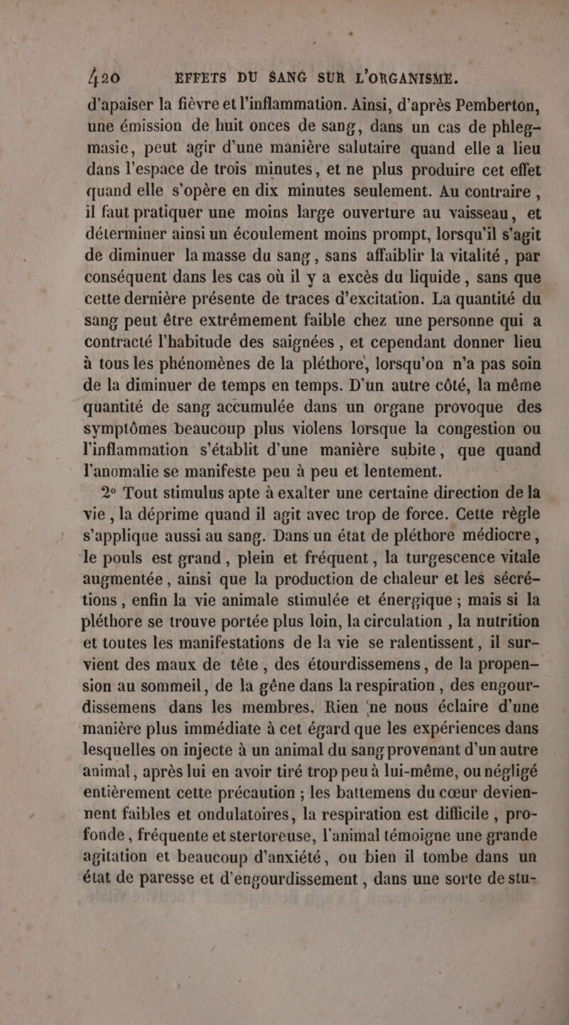 d'apaiser la fièvre et l’inflammation. Ainsi, d’après Pemberton, une émission de huit onces de sang, dans un cas de phleg- masie, peut agir d'une manière salutaire quand elle a lieu dans l’espace de trois minutes, et ne plus produire cet effet quand elle s'opère en dix minutes seulement. Au contraire , il faut pratiquer une moins large ouverture au vaisseau, et déterminer ainsi un écoulement moins prompt, lorsqu'il s'agit de diminuer la masse du sang , sans affaiblir la vitalité, par conséquent dans les cas où il y a excès du liquide, sans que cette dernière présente de traces d’excitation. La quantité du sang peut être extrêmement faible chez une personne qui a contracté l'habitude des saignées , et cependant donner lieu à tous les phénomènes de la pléthore, lorsqu'on n’a pas soin de la diminuer de temps en temps. D'un autre côté, la même quantité de sang accumulée dans un organe provoque des symptômes beaucoup plus violens lorsque la congestion ou l'inflammation s'établit d'une manière subite, que quand l'ancmalie se manifeste peu à peu et lentement. 2° Tout stimulus apte à exalter une certaine direction de la vie , la déprime quand il agit avec trop de force. Cette règle s'applique aussi au sang. Dans un état de pléthore médiocre, ‘le pouls est grand, plein et fréquent, la turgescence vitale augmentée , ainsi que la production de chaleur et les sécré- tions , enfin la vie animale stimulée et énergique ; mais si la pléthore se trouve portée plus loin, la circulation , la nutrition et toutes les manifestations de la vie se ralentissent , il sur- vient des maux de tête, des étourdissemens, de la propen- sion au sommeil, de la gêne dans la respiration , des engour- dissemens dans les membres, Rien ‘ne nous éclaire d'une manière plus immédiate à cet égard que les expériences dans lesquelles on injecte à un animal du sang provenant d’un autre animal, après lui en avoir tiré trop peu à lui-même, ou négligé entièrement cette précaution ; les battemens du cœur devien- nent faibles et ondulatoires, la respiration est difficile , pro- fonde , fréquente et stertoreuse, l'animal témoigne une grande agitation et beaucoup d'anxiété, ou bien il tombe dans un état de paresse et d’engourdissement , dans une sorte de stu-