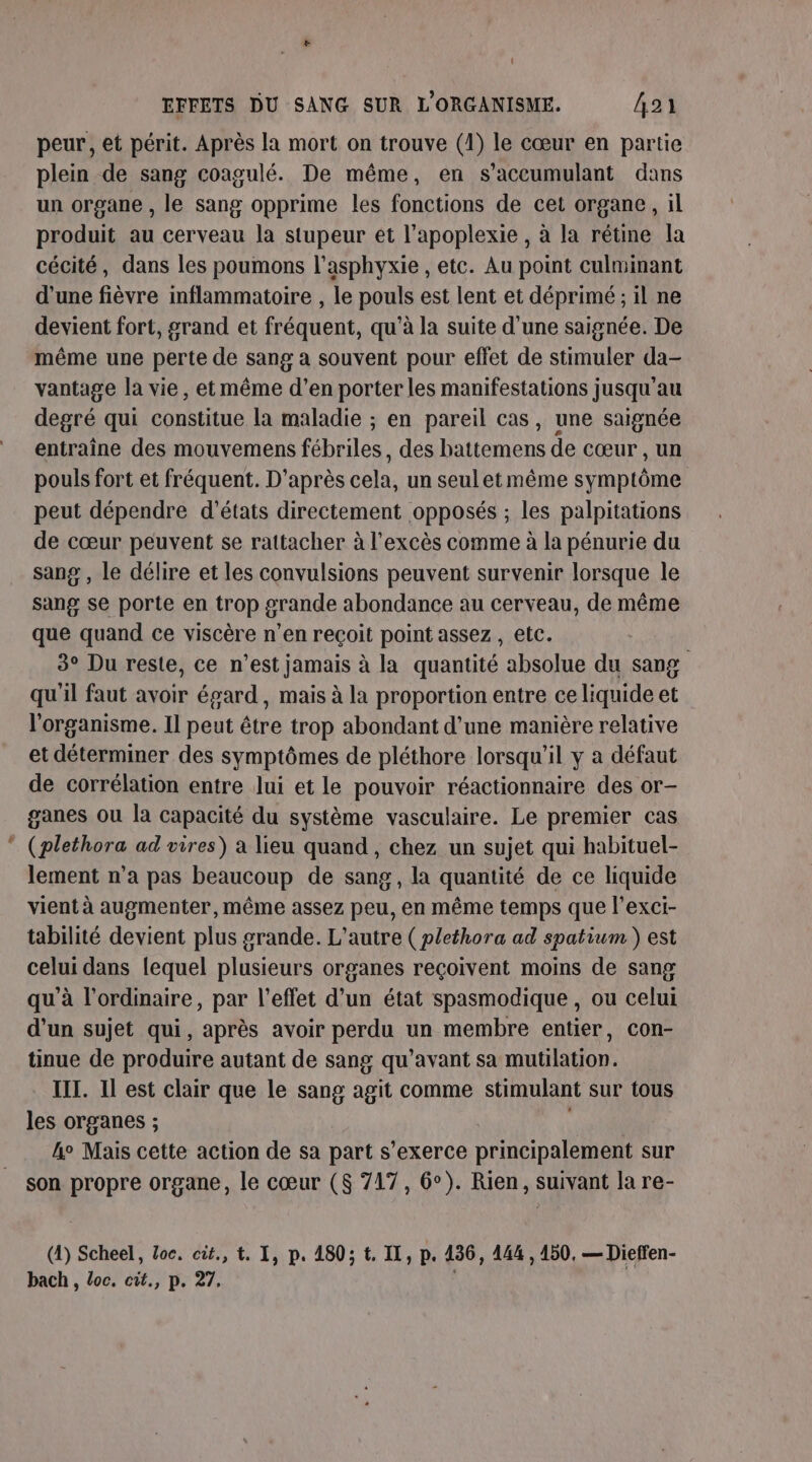 : EFFETS DU SANG SUR L'ORGANISME. Â21 peur, et périt. Après la mort on trouve (1) le cœur en partie plein de sang coagulé. De même, en s’accumulant dans un organe , le sang opprime les fonctions de cet organe, il produit au cerveau la stupeur ét l’apoplexie , à la rétine la cécité, dans les poumons l’asphyxie , etc. Au point culminant d'une fièvre inflammatoire , le pouls est lent et déprimé ; il ne devient fort, grand et fréquent, qu'à la suite d’une saignée. De même une perte de sang a souvent pour effet de stimuler da- vantage la vie, et même d’en porter les manifestations jusqu'au degré qui constitue la maladie ; en pareil cas, une saignée entraîne des mouvemens fébriles, des battemens de cœur , un pouls fort et fréquent. D'après cela, un seul et même symptôme peut dépendre d'états directement opposés ; les palpitations de cœur peuvent se rattacher à l'excès comme à la pénurie du sang , le délire et les convulsions peuvent survenir lorsque le sang se porte en trop grande abondance au cerveau, de même que quand ce viscère n’en reçoit point assez , etc. 3° Du reste, ce n’est jamais à la quantité absolue du sang qu'il faut avoir égard, mais à la proportion entre ce liquide et l'organisme. Il peut être trop abondant d’une manière relative et déterminer des symptômes de pléthore lorsqu'il y a défaut de corrélation entre lui et le pouvoir réactionnaire des or- ganes ou la capacité du système vasculaire. Le premier cas (plethora ad vires) a lieu quand, chez un sujet qui habituel- lement n’a pas beaucoup de sang, la quantité de ce liquide vient à augmenter, même assez peu, en même temps que l’exci- tabilité devient plus grande. L'autre ( plethora ad spatium ) est celui dans lequel plusieurs organes reçoivent moins de sang qu'à l'ordinaire, par l'effet d’un état spasmodique , ou celui d’un sujet qui, après avoir perdu un membre entier, con- tinue de produire autant de sang qu'avant sa mutilation. IT. Il est clair que le sang agit comme stimulant sur tous les organes ; et! 4e Mais cette action de sa part s'exerce principalement sur son propre organe, le cœur (8 717, 6°). Rien, suivant la re- (4) Scheel, loc. cit., t. I, p. 180; t. IT, p. 136, 144 , 150, — Dieffen- bach , loc. cit., p. 27, ,