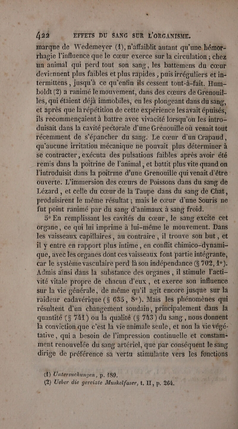 marque de Wedemeyer (1), n'affaiblit autant qu'une hémor- rhapie l'influence que le cœur exerce sur la circulation ; chez un animal qui perd tout son sang, les battemens du cœur deviennent plus faibles et plus rapides , puis irréguliers ét in- termittens , Jusqu'à ce qu’énfin ils cessent tout-à-fait. Hum- boldt (2) à ranimé le mouvement, dans des cœurs de Grénowil- les, qui étaient déjà immobiles, en les plongeant dans du sang, et après que la répétition de cette expérience les avait épuisés, ils recommençaient à battre avec vivacité lorsqu'on les intro- duisait dans la cavité pectorale d’une Grenouille où venait tout récemment de s’épancher du sang. Le cœur d’un Crapaud, qu'aucune irritation mécanique ne pouvait plus déterminer à se contracter, exécuta des pulsations faibles après avoir été remis dans la poitrine de l'animal, et battit plus vite quand on l'introduisit dans la poitrme d’une Grenouille qui venait d'être ouverte. L’immersion des cœurs de Poissons dans du sang de Lézard , et celle du cœur de la Taupe dans du sang de Chat, produisirent le même résultat ; mais le cœur d’une Souris ne fut point ranimé par du sang d'animaux à sang froid. 5° En remplissant les cavités du cœur, le sang excite cet organe, ce qui lui imprime à lui-même le mouvement. Dans les vaisseaux capillaires, au contraire , il trouve son but , et il y entre en rapport plus intime , en conflit chimico-dynami- que, avec les organes dont ces vaisseaux font partie intégrante, car le système vasculaire perd là son mdépendance ($ 702, 1°). Admis aïnsi dans la substance des organes , il stimule lacti- vité vitale propre de chacun d'eux, et exerce son influence sur la vie générale, de même qu'il agit encore jusque sur la raideur cadavérique ($ 635, 8°). Mais les phénomènes qui résultént d’un changement soudain, principalement dans Ia quantité ($ 741) ou la qualité ($ 743) du sang, nous donnent la conviction que c’est la vie animale seule, et non la vie Végé- tative, qui a besoin de l'impression continuelle et constam- ment renouvelée du sang artériel, que par conséquent le sing dirige de préférence sa vertu stimulante vers les fonctions (A) Untersuchungen, p. 189.