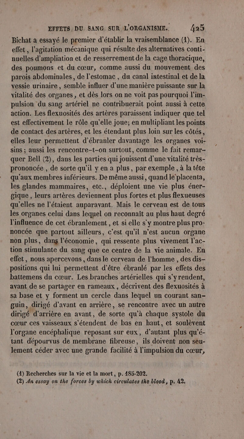 Bichat a essayé le premier d'établir la vraisemblance (1). En effet, l'agitation mécanique qui résulte des alternatives conti- nuelles d'ampliation et de resserrement de la cage thoracique, des poumons et du cœur, comme aussi du mouvement des parois abdominales, de l'estomac , du canal intestinal et de la vessie urinaire, semble influer d'une manière puissante sur la vitalité des organes , et dès lors on ne voit pas pourquoi l’im- pulsion du sang artériel ne contribuerait point aussi à cette action. Les flexuosités des artères paraissent indiquer que tel est effectivement le rôle qu’elle joue; en multipliant les points de contact des artères, et les étendant plus loin sur les côtés, elles leur permettent dé ‘branler davantage les organes voi- sins ; aussi les rencontre-t-on surtout, comme le fait remar- quer Bell (2), dans les parties qui jouissent d'une vitalité très- prononcée , de sorte qu’il y en a plus, par exemple , à la tête qu'aux membres inférieurs. De même aussi, quand le‘placenta, les glandes mammaires, etc., déploient une vie plus éner- gique , leurs artères deviennent plus fortes et plus flexueuses qu'elles ne l’étaient auparavant. Mais le cerveau est de tous les organes celui dans lequel on reconnaît au plus haut degré l'influence de cet ébranlement , et si elle s'y montre plus pro- noncée que partout ailleurs, c’est qu'il n’est aucun organe non plus, dans l’économie, qui ressente plus vivement l’ac- tion stimulante du sang que ce centre de la vie animale. En effet, nous apercevons , dans le cerveau de l’homme , des dis- positions qui lui permettent d’être ébranlé par les effets des battemens du cœur. Les branches artérielles qui s'yrendent, avant de se partager en rameaux, décrivent des flexuosités à sa base et y forment un cercle dans lequel un courant san- guin, dirigé d'avant en arrière, se rencontre avec un autre dirigé d'arrière en avant, de sorte qu'à chaque systole du cœur ces vaisseaux s een de bas en baut, et soulèvent l'organe encéphalique reposant sur eux, d'autant plus qu'é- tant dépourvus de membrane fibreuse, ils doivent non seu- lement céder avec une grande facilité à l'impulsion du cœur, (4) Recherches sur la vie et la mort, p. 485-202. (2) An essay on the forces by which ciroulates the blood, p. 42,