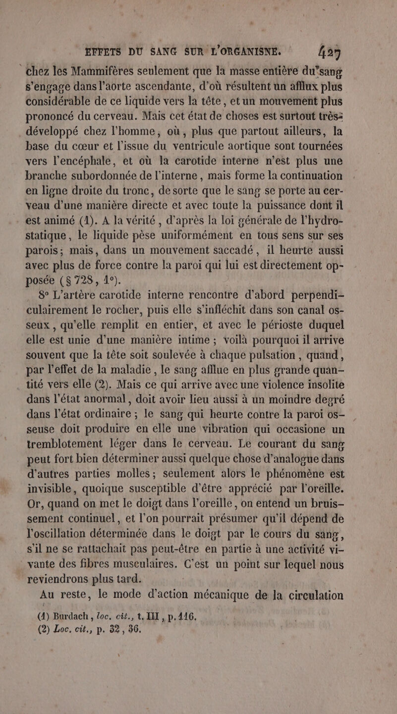 chez les Mammifères seulement que la masse entière du’sang s'engage dans l'aorte ascendante, d’où résultent un afflux plus considérable de ce liquide vers la tête, et un mouvement plus prononcé du cerveau. Mais cet état de choses est surtout trèsz développé chez l'homme, où, plus que partout ailleurs, la base du cœur et l'issue du ventricule aortique sont tournées vers l'encéphale, et où la carotide interne n’est plus une branche subordonnée de l'interne , mais forme la continuation en ligne droite du tronc, de sorte que le sang se porte au cer- veau d’une manière directe et avec toute la puissance dont il . est animé (1). A la vérité, d’après la loi générale de l’hydro- statique , le liquide pèse uniformément en tous sens sur ses parois; mais, dans un mouvement saccadé, il heurte aussi avec plus de force contre la paroi qui lui est directement op- posée (8728, 4°). ) 8° L’artère carotide interne rencontre d'abord perpendi- culairement le rocher, puis elle s’infléchit dans son canal os- seux , qu'elle remplit en entier, et avec le périoste duquel elle est unie d’une manière intime ; voilà pourquoi il arrive souvent que la tête soit soulevée à chaque pulsation , quand, par l'effet de la maladie , le sang afflue en plus grande quan- tité vers elle (2). Mais ce qui arrive avec une violence insolite dans l’état anormal, doit avoir lieu aussi à un moindre degré dans l’état ordinaire ; le sang qui heurte contre la paroi os- seuse doit produire en elle une vibration qui occasione un tremblotement léger dans le cerveau. Le courant du sang peut fort bien détermmer aussi quelque chose d’analogue dans d’autres parties molles; seulement alors le phénomène est invisible, quoique susceptible d’être apprécié par l’oréille. Or, quand on met le doigt dans l'oreille, on entend un bruis- sement continuel, et l’on pourrait présumer qu'il dépend de l'oscillation déterminée dans le doigt par le cours du sang, s'il ne se rattachait pas peut-être en partie à une activité vi- vante des fibres musculaires. C'est un point sur lequel nous reviendrons plus tard. Au reste, le mode d'action mécanique de la circulation (4) Burdach , loc. cit., t, II , p, 416. (2) Loc. cit., p. 32, 36.