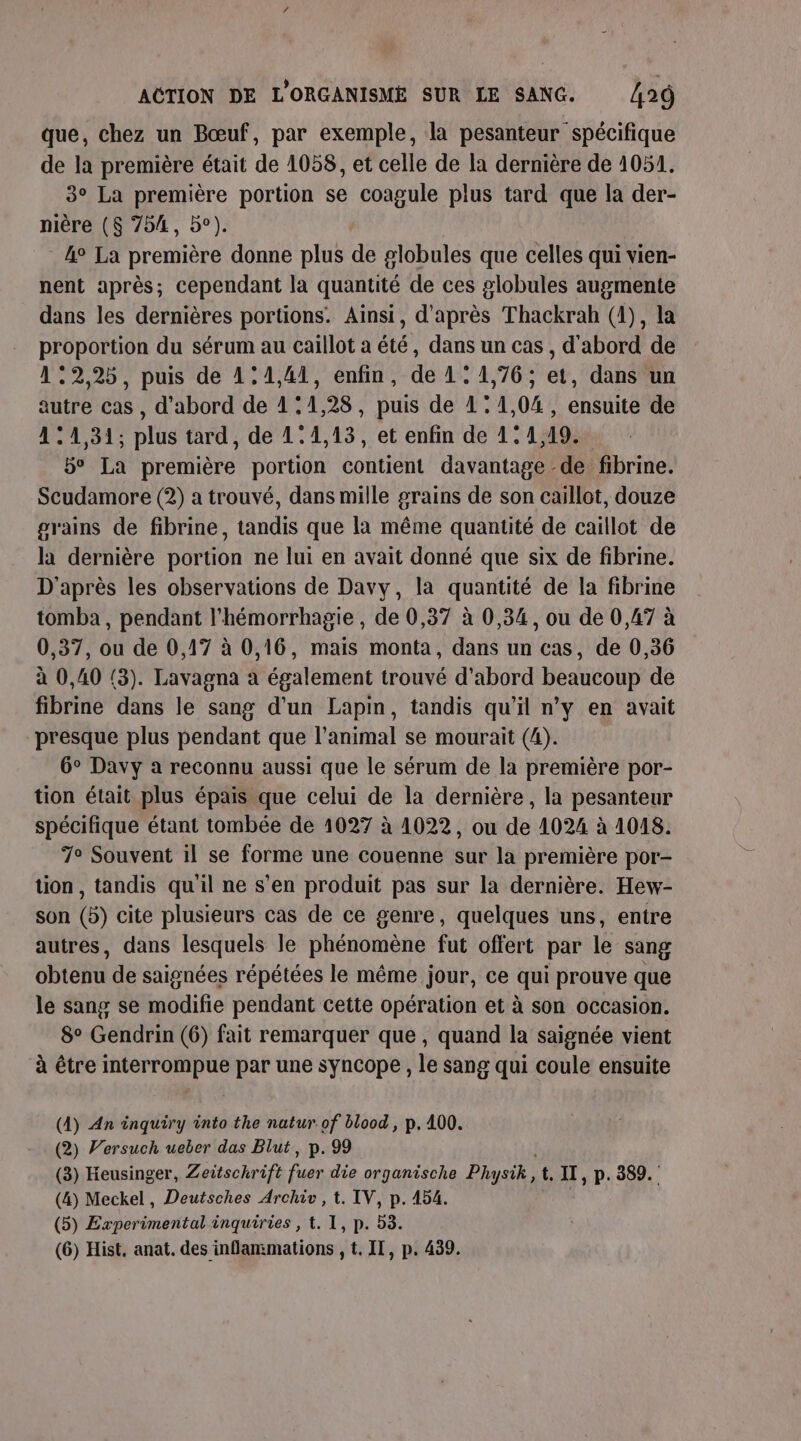 que, chez un Bœuf, par exemple, la pesanteur spécifique de la première était de 1058, et celle de la dernière de 1051. 3° La première portion se coagule plus tard que la der- nière (8 754, 5°). 4° La première donne plus de globules que celles qui vien- nent après; cependant la quantité de ces globules augmente dans les dernières portions. Ainsi, d'après Thackrah (4), la proportion du sérum au caillot a été, dans un cas , d'abord de 12,25, puis de 1:1,41, enfin, de 11,76; et, dans un autre cas , d’abord de 11,28, puis de 1:1,04 , ensuite de 41 :1,31; plus tard, de 1°4,13, et enfin de 1: 1,19. 5° La première portion contient davantage de fibrine. Scudamore (2) a trouvé, dans mille grains de son caillot, douze grains de fibrine, tandis que la même quantité de caillot de la dernière portion ne lui en avait donné que six de fibrine. D'après les observations de Davy, la quantité de la fibrine tomba , pendant l'hémorrhagie , de 0,37 à 0,34, ou de 0,47 à 0,37, ou de 0,17 à 0,16, mais monta, dans un cas, de 0,36 à 0,40 (3). Lavagna à également trouvé d’abord beaucoup de fibrine dans le sang d'un Lapin, tandis qu'il n’y en avait presque plus pendant que l’animal se mourait (4). 6° Davy a reconnu aussi que le sérum de la première por- tion était plus épais que celui de la dernière, la pesanteur spécifique étant tombée de 1027 à 1022, ou de 1024 à 1048. 7° Souvent il se forme une couenne sur la première por- tion, tandis qu'il ne s’en produit pas sur la dernière. Hew- son (5) cite plusieurs cas de ce genre, quelques uns, entre autres, dans lesquels le phénomène fut offert par le sang obtenu de saignées répétées le même jour, ce qui prouve que le sang se modifie pendant cette opération et à son occasion. 8° Gendrin (6) fait remarquer que, quand la saignée vient à être interrompue par une syncope , le sang qui coule ensuite (4) An inquiry into the natur of blood, p.400. (2) Versuch ueber das Blut, p. 99 (3) Heusinger, Zeitschrift rs die organische Pl ysik, t. II, p.389. (4) Meckel, Deutsches Archiv , t. IV, p. 154. (5) Experimental inquiries , t. 1, p. 53.