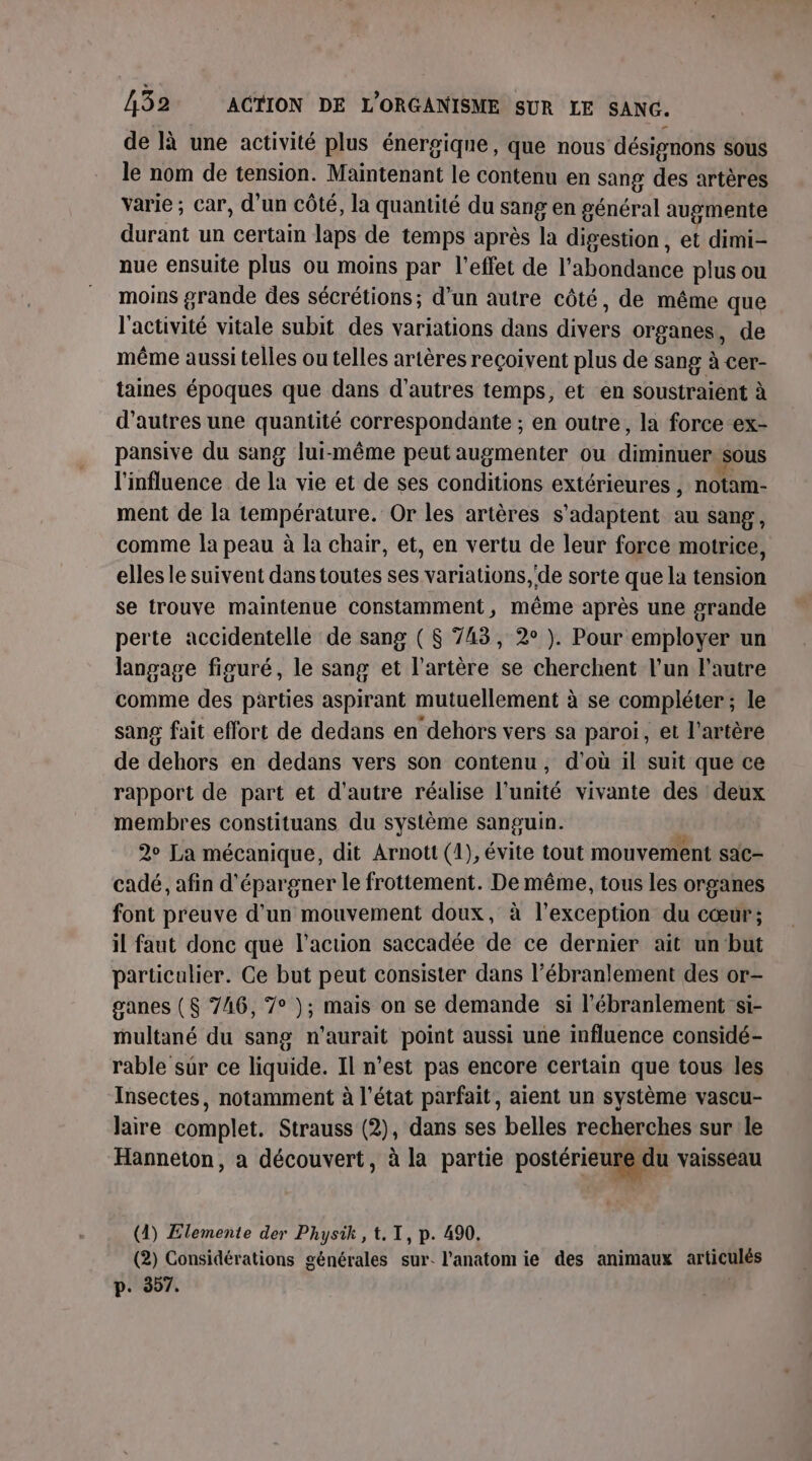 de là une activité plus énergique, que nous ‘désignons sous le nom de tension. Maintenant le contenu en sang des artères varie ; car, d’un côté, la quantité du sang en général augmente durant un certain laps de temps après la digestion, et dimi- nue ensuite plus ou moins par l'effet de l'abondance plus ou moins grande des sécrétions; d’un autre côté, de même que l'activité vitale subit des variations dans divers organes, de même aussi telles ou telles artères reçoivent plus de sang à cer- taines époques que dans d’autres temps, et en soustraient à d’autres une quantité correspondante ; en outre, la force ex- pansive du sang lui-même peut augmenter ou diminuer Sous l'influence de la vie et de ses conditions extérieures , notam- ment de la température. Or les artères s'adaptent au sang, comme la peau à la chair, et, en vertu de leur force motrice, elles le suivent dans toutes ses variations, 'de sorte que la tension se trouve maintenue constamment, même après une grande perte accidentelle de sang ($ 743, 2° ). Pour employer un langage figuré, le sang et l'artère se cherchent l’un l'autre comme des parties aspirant mutuellement à se compléter; le sang fait effort de dedans en dehors vers sa paroi, et l'artère de dehors en dedans vers son contenu, d’où il suit que ce rapport de part et d'autre réalise l'unité vivante des deux membres constituans du système sanguin. 2e La mécanique, dit Arnott (1), évite tout mouvement sac- cadé, afin d'épargner le frottement. De même, tous les organes font preuve d'un mouvement doux, à l'exception du cœur; il faut donc que l’action saccadée de ce dernier ait un but particulier. Ce but peut consister dans l’ébranlement des or- ganes ($ 746, 7° ); mais on se demande si l’ébranlement si- multané du sang n'aurait point aussi une influence considé- rable sur ce liquide. Il n’est pas encore certain que tous les Insectes, notamment à l'état parfait, aient un système vascu- Jaire complet. Strauss (2), dans ses belles recherches sur le Hanneton, a découvert, à la partie postérieure du vaisseau (1) Elemente der Physik , t. TI, p. 490. (2) Considérations générales sur. l'anatomie des animaux articulés p. 9307.